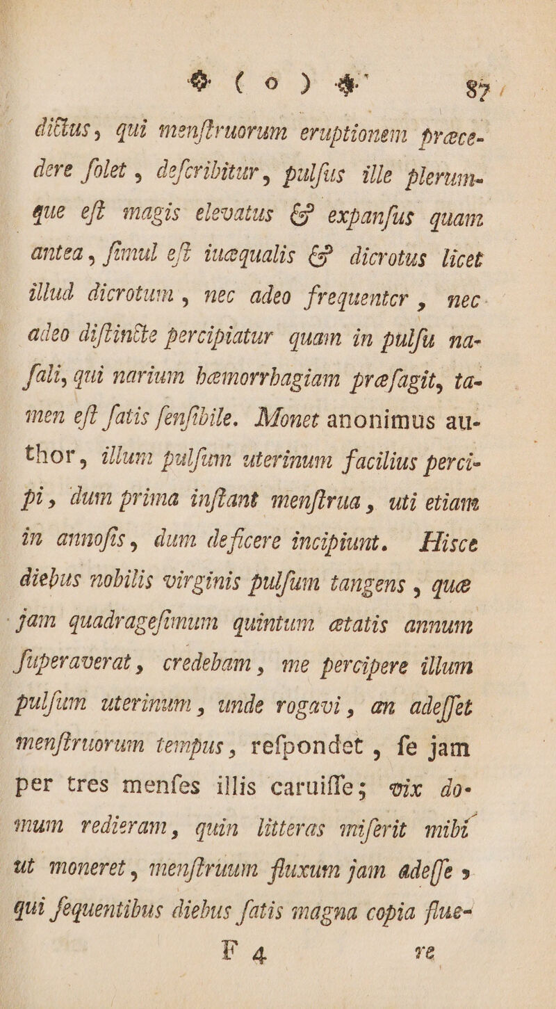 ditus, qui men[truorum eruptionem frace- dere folet , defcribitur, pulfus ille plerum- que efl magis elevatus CP expanfus. quam. | antea, fanul ef? iuequalis € dicrotus licet ilud dicrotum , nec adeo frequentcr , nec. adeo difintie percipiatur quam in pulfu ma- fli, qui narium bemorrbagiam prefagit, ta- ten eft fatis fenfibile. Monet anonimus au- thor, ülum pulfum uterinum facilius perci- pi, dum prima inflant menflrua , uti etiam in annofis, dum deficere incipiunt. — Hisce diebus nobilis virginis pulfum tangens , que jam quadragefimum quintum etatis annum. Jüperaverat, credebam , me percipere illum pulfum uterinum , unde rogavi , an. ade[fet menfiruorum tempus, refpondet , fe jam per tres menfes illis caruiffe; «ix do- mum redieram, quin litteras miferit mibi ut moneret, menftrinum. fluxum jam ade[fe &gt; qui fequentibus diebus fatis magna copia flue- FE 4 ve