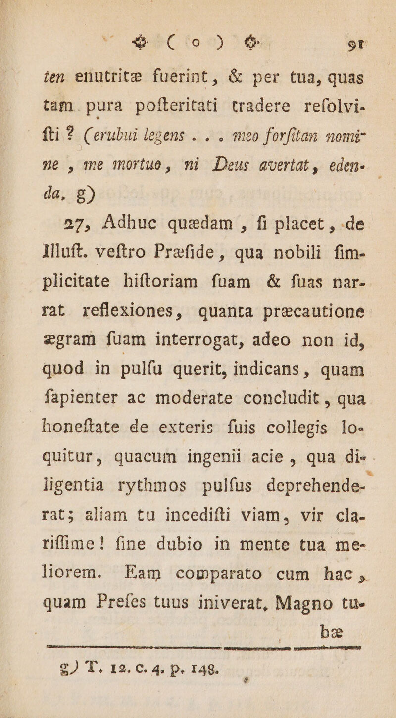 SPC (o 0) 3 66 9t ten enutrite fuerint, &amp; per tua, quas tam pura pofteritati tradere refolvi- fti ? (erubui legens . . . meo forfitan nomi ne , me mortuo, ni Deus avertat, eden- — da, g) 27, Adhuc quedam , fi placet , de llluft. veftro Præfide, qua nobili fim- plicitate hiftoriam fuam &amp; fuas nar- rat reflexiones, quanta precautione ægram fuam interrogat, adeo non id, quod in pulfü querit, indicans, quam fapienter ac moderate concludit , qua honeftate de exteris fuis collegis lo- quitur, quacum ingenii acie , qua di« ligentia rythmos pulfus deprehende- rat; aliam tu incedifti viam, vir cla- rifime! fine dubio in mente tua me- liorem. Eam comparato cum hac, quam Prefes tuus iniverat, Magno tu. bæ eruere tes Ferrum