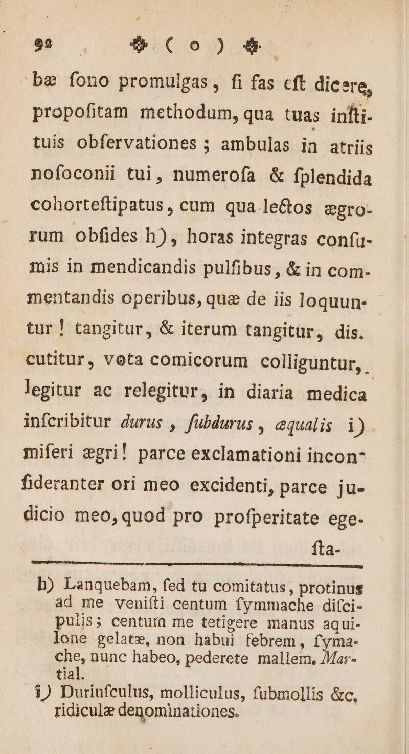 be fono promulgas, fi fas cft dicere, propofitam methodum, qua tuas infti- tuis obfervationes ; ambulas in atriis nofoconii tui, numerofa &amp; fplendida cohorteftipatus, cum qua le&amp;os ægro- rum obfides h), horas integras confu- mis in mendicandis pulfibus, &amp; in com- mentandis operibus, quæ de iis loquun- - tur ! tangitur, &amp; iterum tangitur, dis. cutitur, vota comicorum colliguntur, legitur ac relegitur, in diaria medica infcribitur durus , fubdurus , equalis i) miferi ægri! parce exclamationi incon- fideranter ori meo excidenti, parce ju- dicio meo, quod pro profperitate ege- fta- a gp Ong pe oit ecran uses b) Lanquebam, fed tu comitatus, protinus ad me veniíti centum fymmache difci- pulis; centurn me tetigere manus aqui- lone gelatæ, non habui febrem, fyma- che, nunc habeo, pederete mallem, Mar- tial. 1) Duriufculus, molliculus, fubmollis &amp;c, ridicula denominationes.