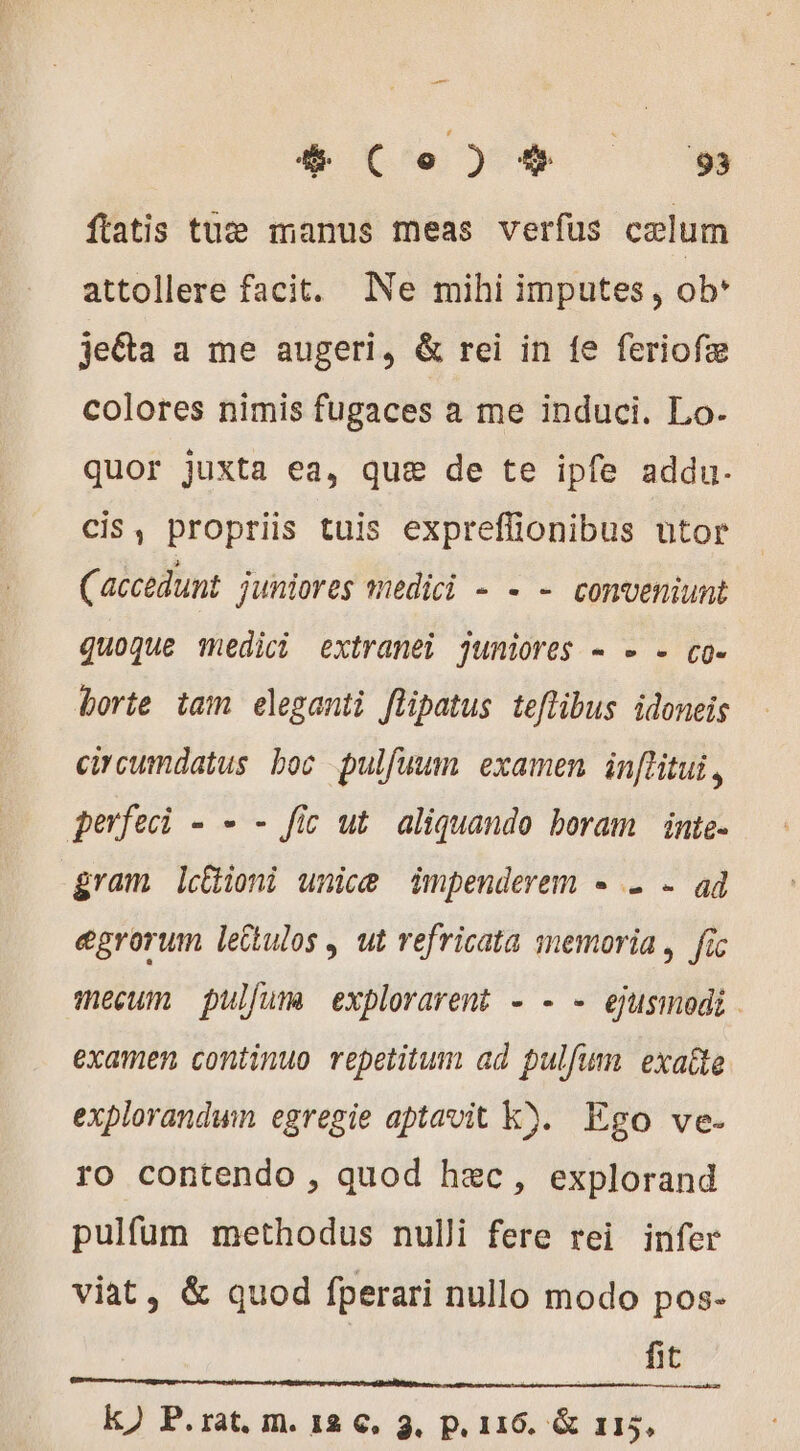 4 Co)4* 9 ftatis tuæ manus meas verfus celum attollere facit. Ne mihi imputes, ob* jeéta a me augeri, &amp; rei in fe feriofæ colores nimis fugaces a me induci. Lo- quor juxta ea, que de te ipfe addu. cis, propriis tuis expreffionibus utor (accedunt juniores medici - - - conveniunt quoque medici extranei juniores - - - co- borte tam eleganti flipatus teflibus idoneis circumdatus boc pulfuum examen in[litui , perfeci - - - fic ut aliquando boram inte- gram lcioni unice impenderem - 2 - ad egrorum lettulos , ut refricata memoria, fic mecum pulfums explorarent - - - ejusmodi. examen continuo repetitum ad pulfum exaîte explorandwn egregie aptavit k). Ego ve. ro contendo , quod hec, explorand pulfum methodus nulli fere rei infer viat, &amp; quod fperari nullo modo pos- | fit