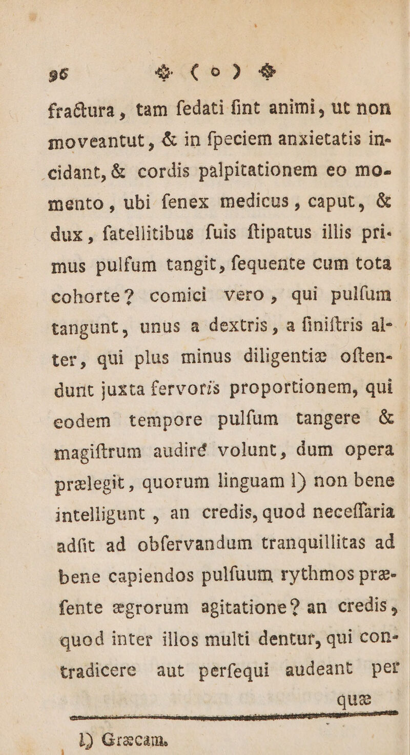 fractura, tam fedati int animi, ut non moveantut, &amp; in fpeciem anxietatis in- .cidant, &amp; cordis palpitationem eo mo- mento, ubi fenex medicus, caput, &amp; dux, fatellitibus fuis ftipatus illis pri- mus pulfum tangit, fequente cum tota cohorte? comici vero, qui pulfum tangunt, unus a dextris, a finiftris al- dunit juxta fervoris proportionem, qui eodem tempore pulfum tangere &amp; magiftrum audiré volunt, dum opera prelegit, quorum linguam 1) non bene intelligunt , an credis, quod neceffaria adfit ad obfervandum tranquillitas ad bene capiendos pulfuum rythmos præ- fente ægrorum agitatione? an credis, quod inter illos multi dentur, qui con- tradicere aut perfequi audeant per que 1) Græcam,