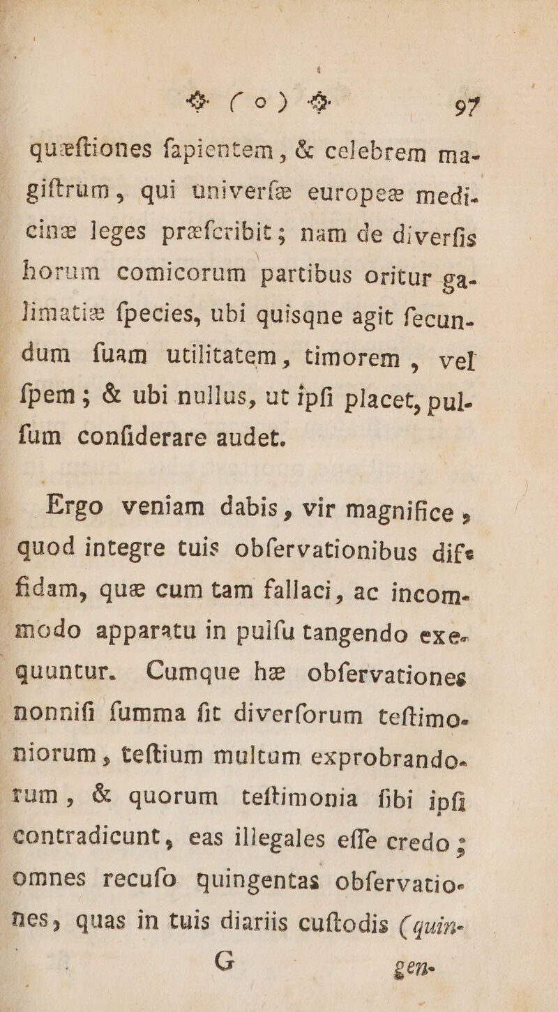 quæftiones fapientem , &amp; celebrem ma- giftrum, qui univerfe europeæ medi. cinæ leges præfcribit; nam de diverfis horum comicorum partibus oritur ga- _ Jimatiæ fpecies, ubi quisqne agit fecun. dum fuam utilitatem, timorem ; ver | fpem ; &amp; ubi nullus, ut ipfi placet, pul- fum confiderare audet. Ergo veniam dabis, vir magnifice , quod integre tuis obfervationibus dife fidam, que cum tam fallaci, ac incom- modo apparatu in puifu tangendo exe. quuntur. Cumque hz obfervationes nonnifi fumma fit diverforum teftimo. niorum , teftium multam exprobrando. rum, &amp; quorum teftimonia fibi ipfi contradicunt, eas illegales effe credo ; omnes recufo quingentas obfervatio- nes, quas in tuis diariis cuftodis ( quin- : G | gen-