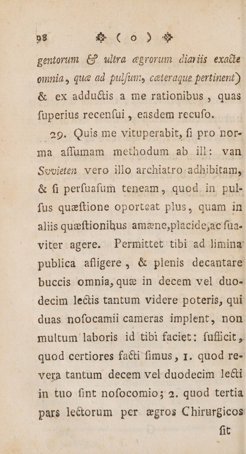 gentorum (9 ulira ægrorum diaris exaüe omnia, que ad pulfum, ceteraque pertinent) &amp; ex adduétis a me rationibus , quas fuperius recenfui , easdem recufo. .29. Quis me vituperabit, fi pro nor- ma affumam methodum ab il: van Sovieten vero illo archiatro adhibitam, &amp; fi perfuafum teneam, quod. in pul- fus quæftione oporteat plus, quam in aliis queftionibus amæne,placide;ac fua. viter agere. Permittet tibi ad limina: publica afligere , &amp; plenis decantare buccis omnia, que in decem vel duo- decim lectis tantum videre poteris, qui duas nofocamii cameras implent, non multum laboris id tibi faciet: fufücit ,. quod certiores facti fimus, I. quod re- vera tantum decem vel duodecim lei in tuo fint nofocomio; 2. quod tertia pars lectorum per ægros Chirurgicos fit -