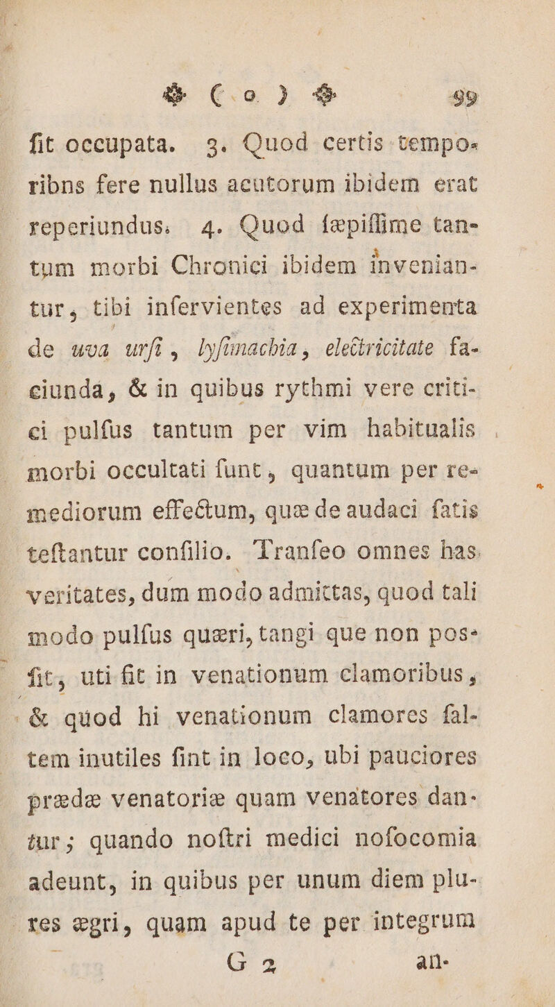 fit occupata. 3. Quod certis tempo« ribns fere nullus acutorum ibidem erat reperiundus, 4. Quod [epiffime tan- tum morbi Chronici ibidem inveniän- tur, tibi infervientes ad experimenta de uva urfi, lyfinachia, eleGtricitate fa- ciunda, &amp; in quibus rythmi vere criti- ci pulfus tantum per vim habitualis morbi occultati funt, quantum per re- _ mediorum effectum, qux de audaci fatis teftantur confilio. Tranfeo omnes has. veritates, dum modo admittas, quod tali modo pulfus quæri, tangi que non pos: : fit; uti fit in venationum clamoribus , &amp; quod hi venationum clamores fal- tem inutiles fint in loco, ubi pauciores prede venatorie quam venatores dan- tur; quando noftri medici nofocomia adeunt, in quibus per unum diem plu- res egri, quam apud te per integrum 4 Gs all
