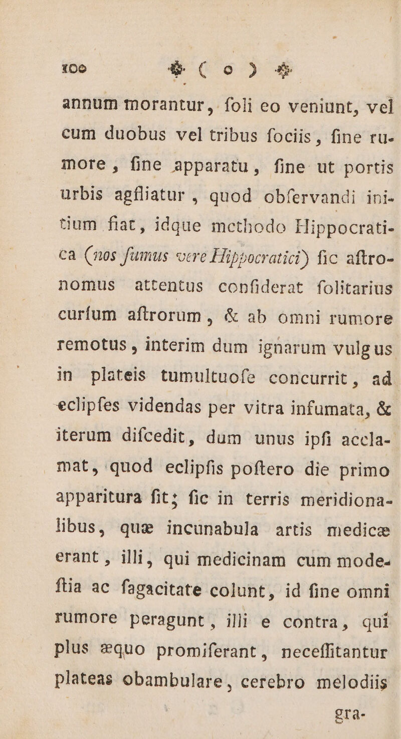 annum morantur, foli eo veniunt, vel cum duobus vel tribus fociis , fine tu- more , fine apparatu, fine ut portis urbis agfliatur , quod obfervandi ini- tium fiat, idque methodo Hippocrati- ca (nos fumus vere Hippocratici) fic aftro- nomus attentus confiderat folitarius curfum aftrorum , &amp; ab omni rumore remotus , interim dum ignarum vulg us in plateis tumultuofe concurrit, ad eclipfes videndas per vitra infumata, &amp; iterum difcedit, dum unus ipfi accla- mat, quod eclipfis poftero die primo apparitura fit; fic in terris meridiona- libus, que incunabula artis medicæ erant, illi, qui medicinam cum mode ftia ac fagacitate colunt, id fine omni rumore peragunt, illi e contra, qui plus æquo promiferant, neceflitantur plateas obambulare, cerebro melodiis | gra-