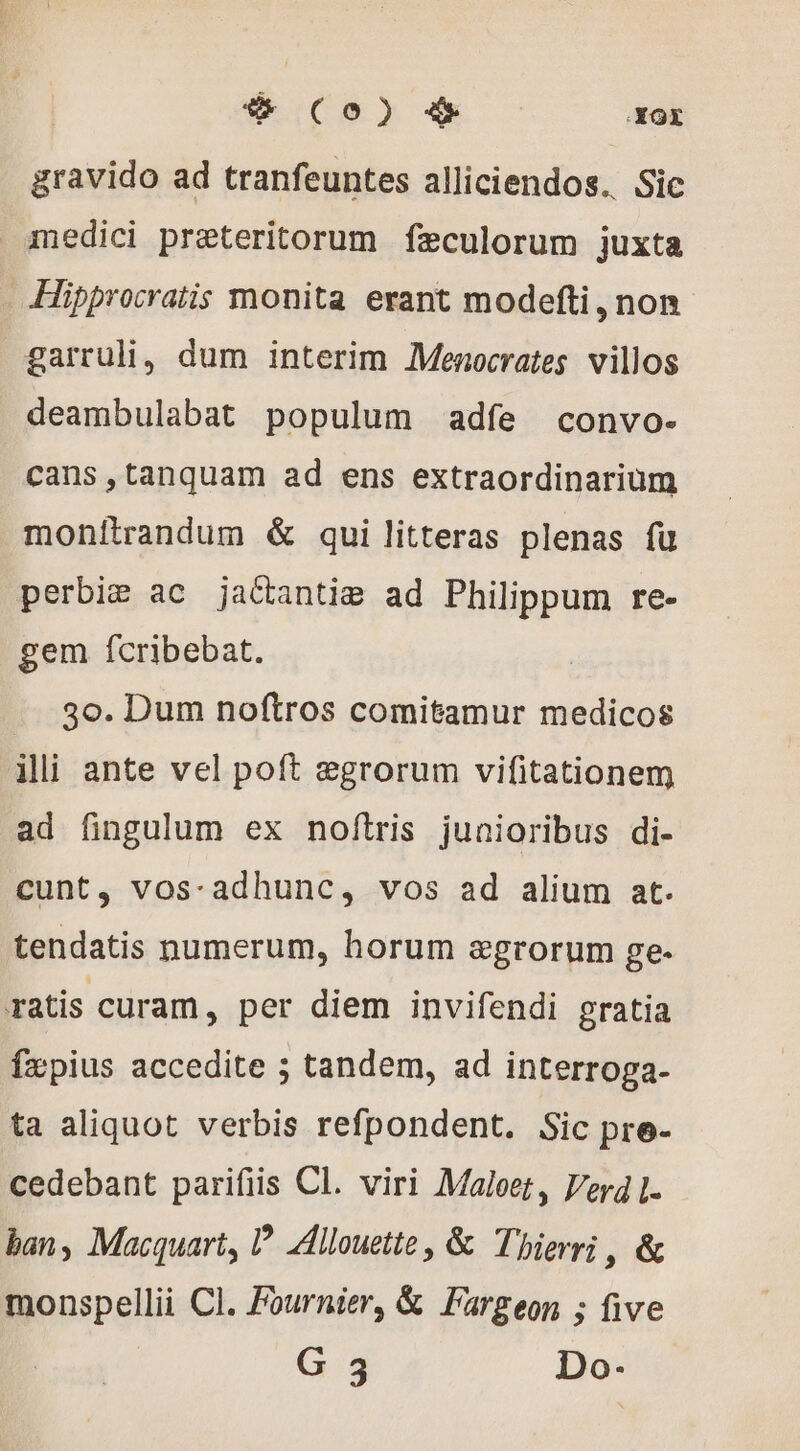 4 (0) 4 —— .XOX gravido ad tranfeuntes alliciendos. Sic medici praeteritorum fæculorum juxta -Hipprocratis monita erant modefti , non garruli, dum interim Menocrates villos deambulabat populum adfe convo- cans ,tanquam ad ens extraordinarium monitrandum &amp; qui litteras plenas fu perbiæ ac jattantiæ ad Philippum re- gem fcribebat. 3o. Dum noftros comitamur medicos ili ante vel poft ægrorum vifitationem ad fingulum ex noftris junioribus di- cunt, vos-adhunc, vos ad alium at. tendatis numerum, horum agrorum ge- ratis curam, per diem invifendi gratia fæpius accedite ; tandem, ad interroga- ta aliquot verbis refpondent. Sic pre- cedebant parifiis Cl. viri Maloet, Verd L. ban, Macquart, P Allouette, &amp; Thierri , &amp; monspellii Cl. Fournier, &amp; Fargeon ; five
