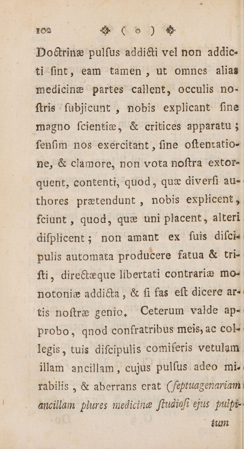 sn i9.) Doétrinæ pulfus addi&amp;i vel non addic- ti fint, eam tamen , ut omnes alias medicine partes callent, occulis no- ftris fübjicunt , nobis explicant fine magno fcientiæ, &amp; critices apparatu ; fenfim nos exercitant , fine oftenratio- ne, &amp; clamore, non vota noftra extor- quent, contenti, quod, quz diverfi aue thores prætendunt , nobis explicent, fciunt , quod, quæ uni placent, alteri difplicent ; non amant ex fuis difci pulis automata producere fatua &amp; tri- fti, direétæque libertati contraria mo« notoniæ addicta, &amp; fi fas eft dicere ar“ tis noftre genio, Ceterum valde ap- probo, qnod confratribus meis, ac col» legis, tuis difcipulis comiferis vetulam illam ancillam, cujus pulfus. adeo mi rabilis , &amp; aberrans erat (eptuagenariati ancillam plures medicine ftudiofi ejus pulpi-: dum