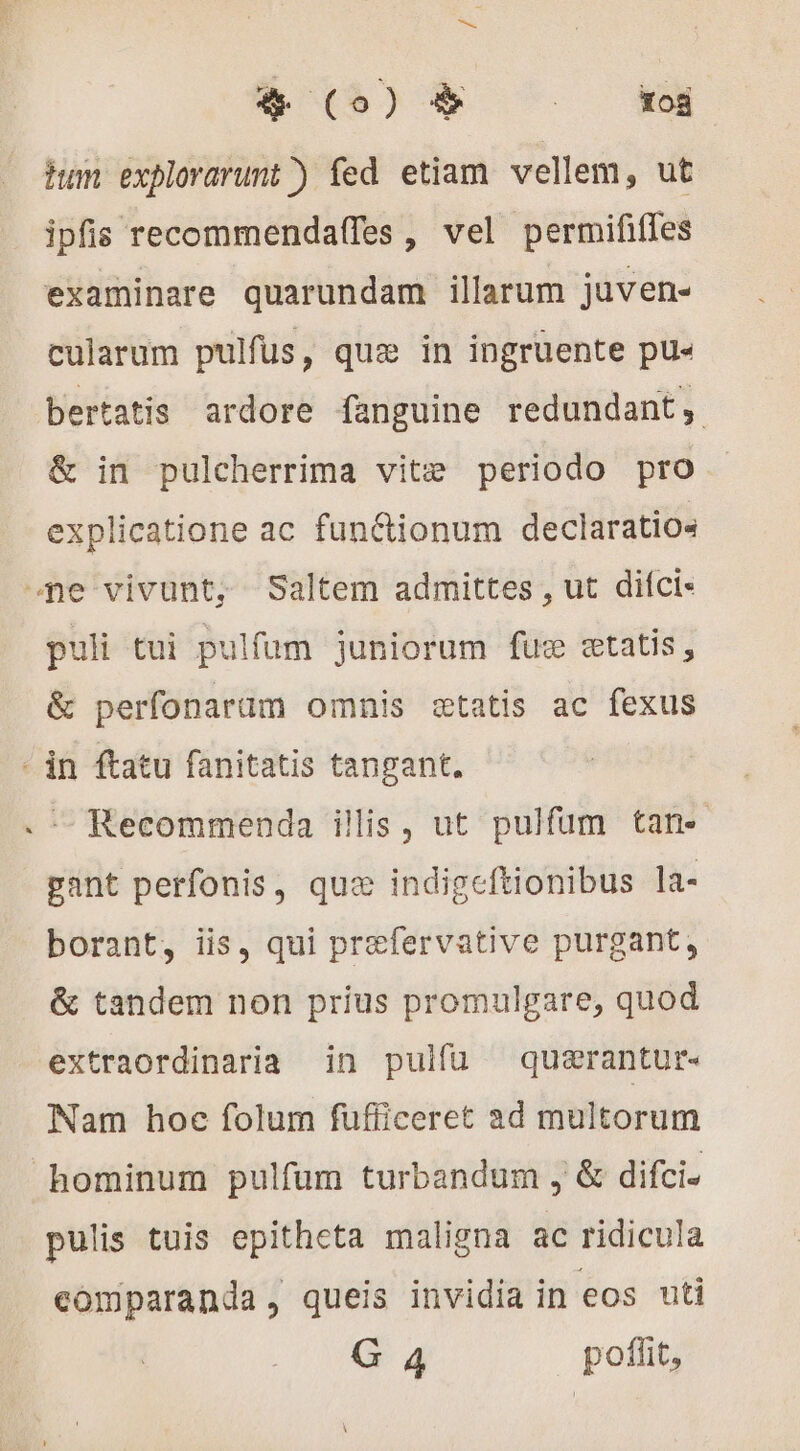 8S ^ wu hum explorarunt ) fed etiam vellem, ut ipfis recommendaffes , vel permififfes examinare quarundam illarum juven- cularum pulfus, que in ingruente pu« bertatis ardore fanguine redundant, &amp; in pulcherrima vitz periodo pro explicatione ac funétionum declaratios ne vivunt, Saltem admittes , ut difci- puli tui pulfum juniorum fuæ setatis , &amp; perfonarüm omnis statis ac fexus - in ftatu fanitatis tangant. Recommenda ilis, ut pulfum tan- gant perfonis, qux indigeftionibus la- borant, iis, qui præfervative purgant, &amp; tandem non prius promulgare, quod extraordinaria in pulfu quærantur- Nam hoc folum fufficeret ad multorum hominum pulfum turbandum , &amp; difci. pulis tuis epitheta maligna ac ridicula comparanda, queis invidia in eos uti