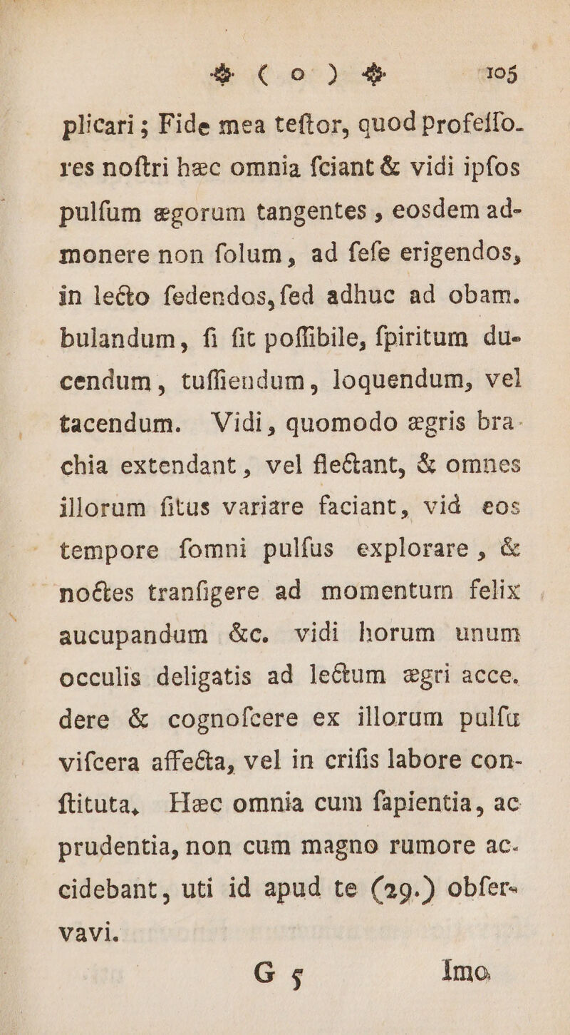 plicari ; Fide mea teftor, quod Profeilo. res noftri hzc omnia fciant &amp; vidi ipfos pulfum ægorum tangentes , eosdem ad- monere non folum, ad fefe erigendos, in lecto fedendos,fed adhuc ad obam. bulandum, fi fit poffibile, fpiritum du- cendum, tufliendum, loquendum, vel tacendum. Vidi, quomodo zgris bra: chia extendant, vel fleétant, &amp; omnes ilorum fitus variare faciant, vid eos tempore fomni pulfus explorare , &amp; noétes tranfipere ad momentum felix aucupandum &amp;c. vidi horum unum occulis deligatis ad lectum ægri acce. dere &amp; cognofcere ex illorum pulfu vifcera affe&amp;a, vel in crifis labore con- ftituta, Hæc omnia cum fapientia, ac prudentia, non cum magno rumore ac. cidebant, uti id apud te (29.) obfer- vavi. G 5 Imo