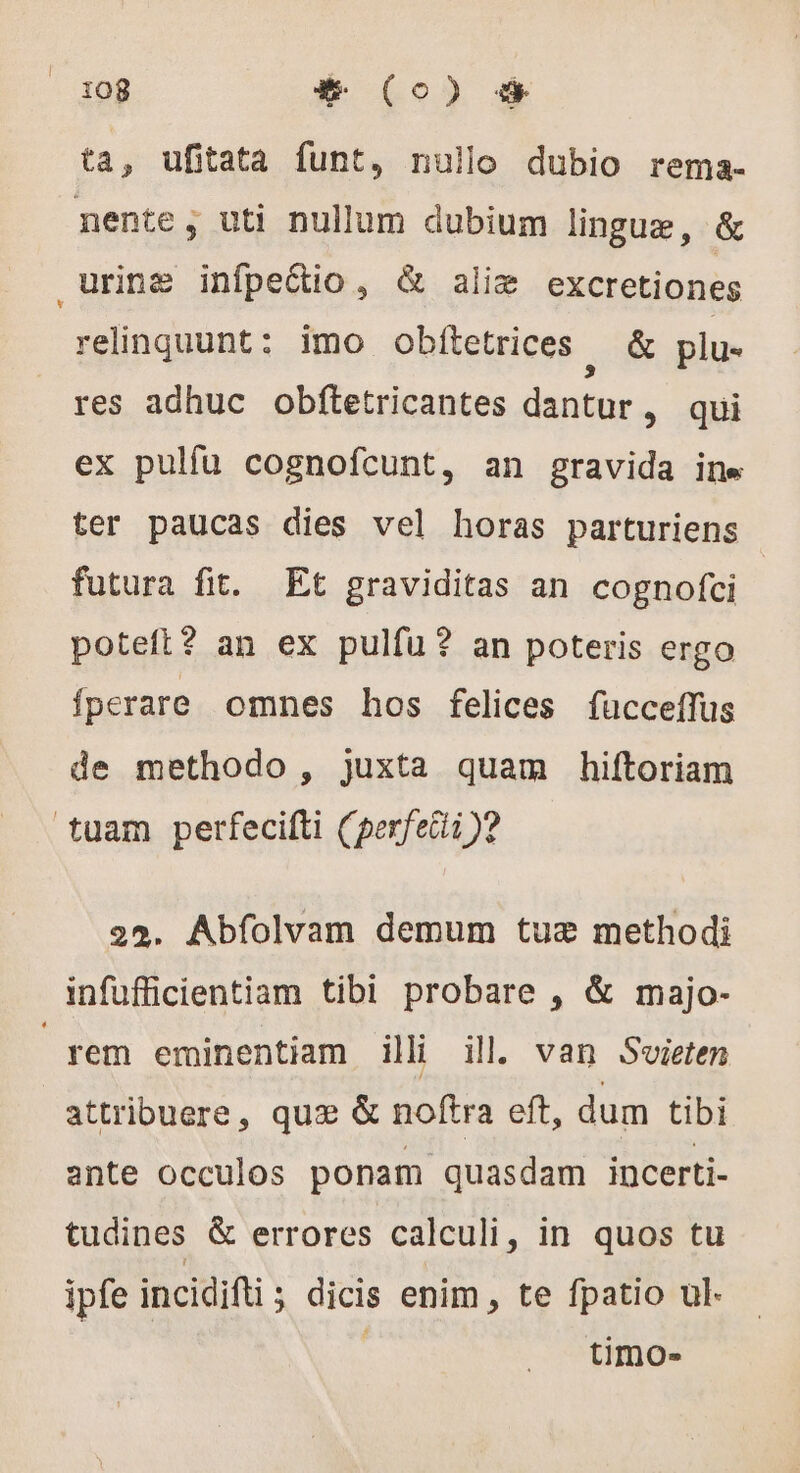 ta, ufitata funt, nullo dubio rema- nente; uti nullum dubium lingue, &amp; urine infpe&amp;io , &amp; aliæ excretiones relinquunt: imo obítetrices &amp; plu- res adhuc obftetricantes dantur , qui ex pulfu cognofcunt, an gravida ine ter paucas dies vel horas parturiens futura fit. Et graviditas an cognofci poteft? an ex pulfu? an poteris ergo fperare omnes hos felices fücceffus de methodo, juxta quam hiftoriam tuam perfecifti (perfecti )? 2%. Abfolvam demum tue methodi infufficientiam tibi probare , &amp; majo- rem eminentiam ili il. van Sieten attribuere, quz &amp; noftra eft, dum tibi ante occulos ponam quasdam incerti- tudines &amp; errores calculi, in quos tu ipfe incidifti; dicis enim , te fpatio ul. timo-