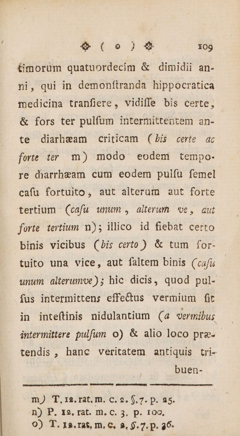 (9259 109 timorüm quatuordecim &amp; dimidii an- ni, qui in demonftranda hippocratica medicina tranfiere, vidiffe bis certe, &amp; fors ter pulfum intermittentem an- te diarheam criticam (bis certe ac forte ter m) modo eodem tempo- re diarrheam cum eodem pulfu femel cafu fortuito, aut alterum aut forte tertium (cafu unum , alterum ve, aut forte tertium n); illico id fiebat certo binis vicibus (bis certo ) &amp; tum for- tuito una vice, aut faltem binis (cafu unum alterumve); hic dicis, quod pul- fus intermittens effedus vermium fit in inteftinis nidulantium (a vermibus intermittere pulfum o) &amp; alio loco præ. tendis , hanc veritatem antiquis tri- buen- m) T.12.rat. m. c. 2. $. 7. p. 25. n) P. 12. rat. m. c. 3, p. 100,