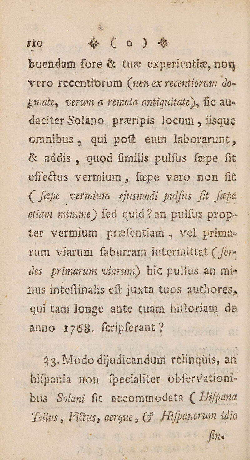 tjo 910) buendam fore &amp; tuæ experientiæ, non vero recentiorum (nen ex recentiorum do- gate, verum a remota antiquitate), fic au- daciter Solano præripis locum , iisque omnibus , qui poft eum laborarunt, &amp; addis, quod fimilis pulfus fepe fit effectus vermium , fæpe vero non fit (C Jepe vermium ejusmodi pulfus fit [epe etiam minime) fed quid ? an. pulfus prope ter vermium præfentiam, vel prima- rum viarum faburram intermittat ( fors | des primarum viarum) hic pulfus an mi- nus inteftinalis eft juxta tuos authores, qui tam longe ante tuam hiftoriam de anno 1768. fcripferant ? 33. Modo dijudicandum relinquis, an hifpania non fpecialiter obfervationi- bus Solani fit accommodata ( Hi/pana Tellus , Viftus, aerque , €. Hifpanorum idio | fins: