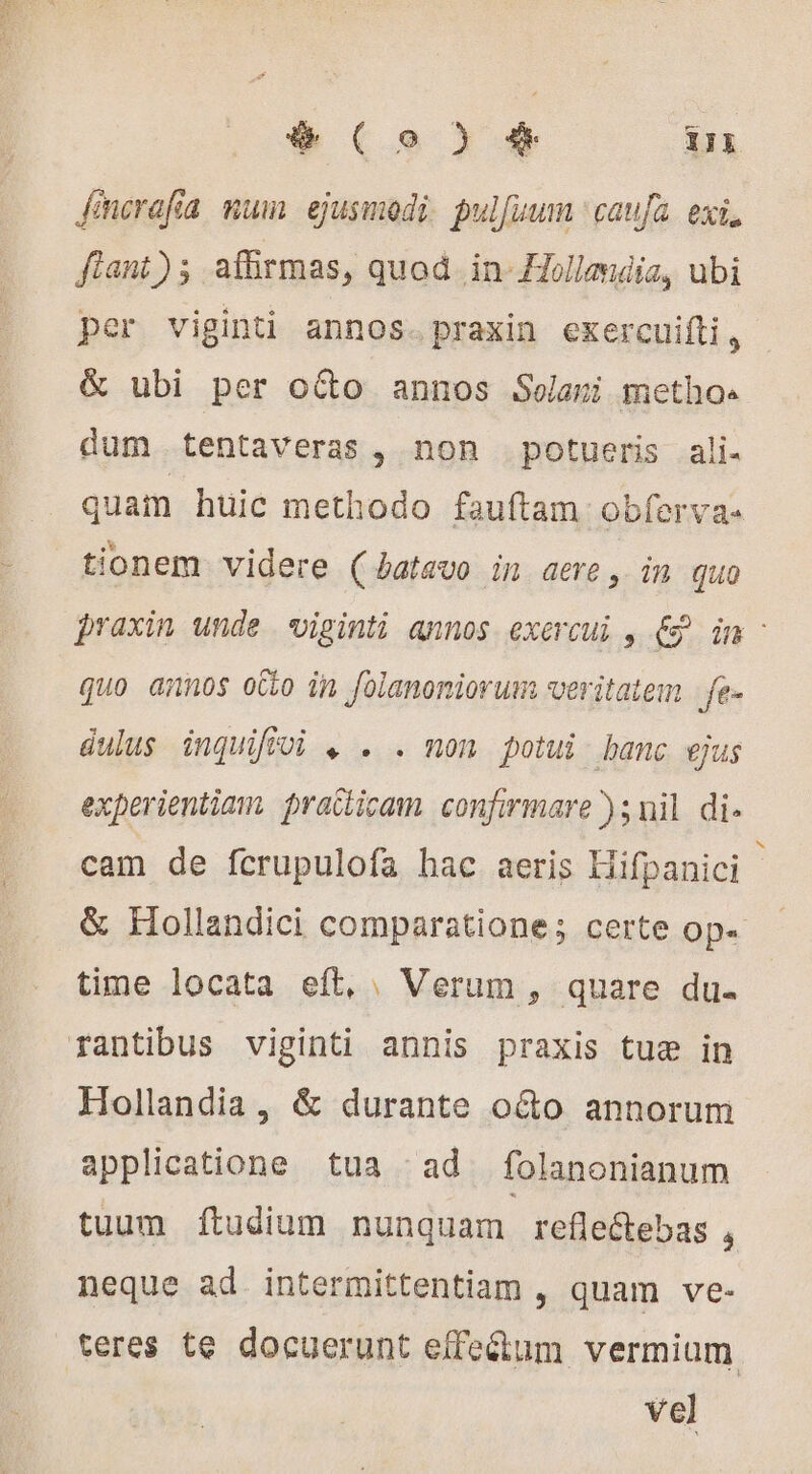 fmerafia mum ejusmodi pulfuum caufa. exi, fiant); afirmas, quod in Hollandia, ubi per viginti annos. praxin exercuifti, &amp; ubi per o&amp;o annos Selani metho« dum tentaveras , non potueris ali- quam huic methodo fauftam obferva- tionem videre (batavo in aere, in quo praxin unde «viginti annos exercui , € in - quo annos otto in foianoniorum veritatem fe- dulus inquifivi , . . non potui banc ejus experientiam. practicam. confirmare ); nil di. cam de fcrupulofa hac aeris Hifpanici &amp; Hollandici comparatione; certe Ope time locata eft, . Verum , quare du. rantibus viginti annis praxis tue in Hollandia, &amp; durante o&amp;o annorum applicatione tua ^ad folanonianum tuum Íítudium nunquam reflectebas , neque ad. intermittentiam , quam ve- teres te docuerunt effe&amp;um vermium vel