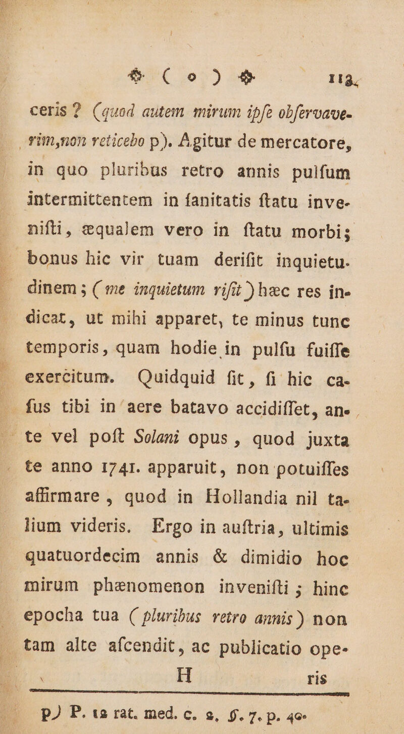 55 TUNE $* (o) + 113, ceris ? (quod autem mirum ipfe obfervave- in quo pluribus retro annis pulfum nifi, æqualem vero in ftatu morbi; bonus hic vir tuam derifit inquietu. dinem ; ( me inquietum rifit ) hec res in- temporis, quam hodie in pulfu fuiffe exercitum. Quidquid fit, fi hic ca- te anno 1741. apparuit, non potuiffes affirmare , quod in Hollandia nil ta- lium videris. Ergo in auftria, ultimis quatuordecim annis &amp; dimidio hoc mirum phenomenon invenifti ; hinc epocha tua ( pluribus retro annis) non à H ris