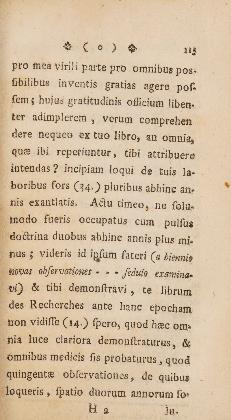 $ Co) T pro mea virili parte pro omnibus pos: fibilibus inventis gratias agere pof: ter adimplerem , verum comprehen. dere nequeo ex tuo libro, an omnia, quæ ibi reperiuntur, tibi attribuere intendas ? incipiam loqui de tuis la. . nis exantlatis, | Actu timeo, ne folus Roques n fpatio düorum annorum fo: | H s 3g.