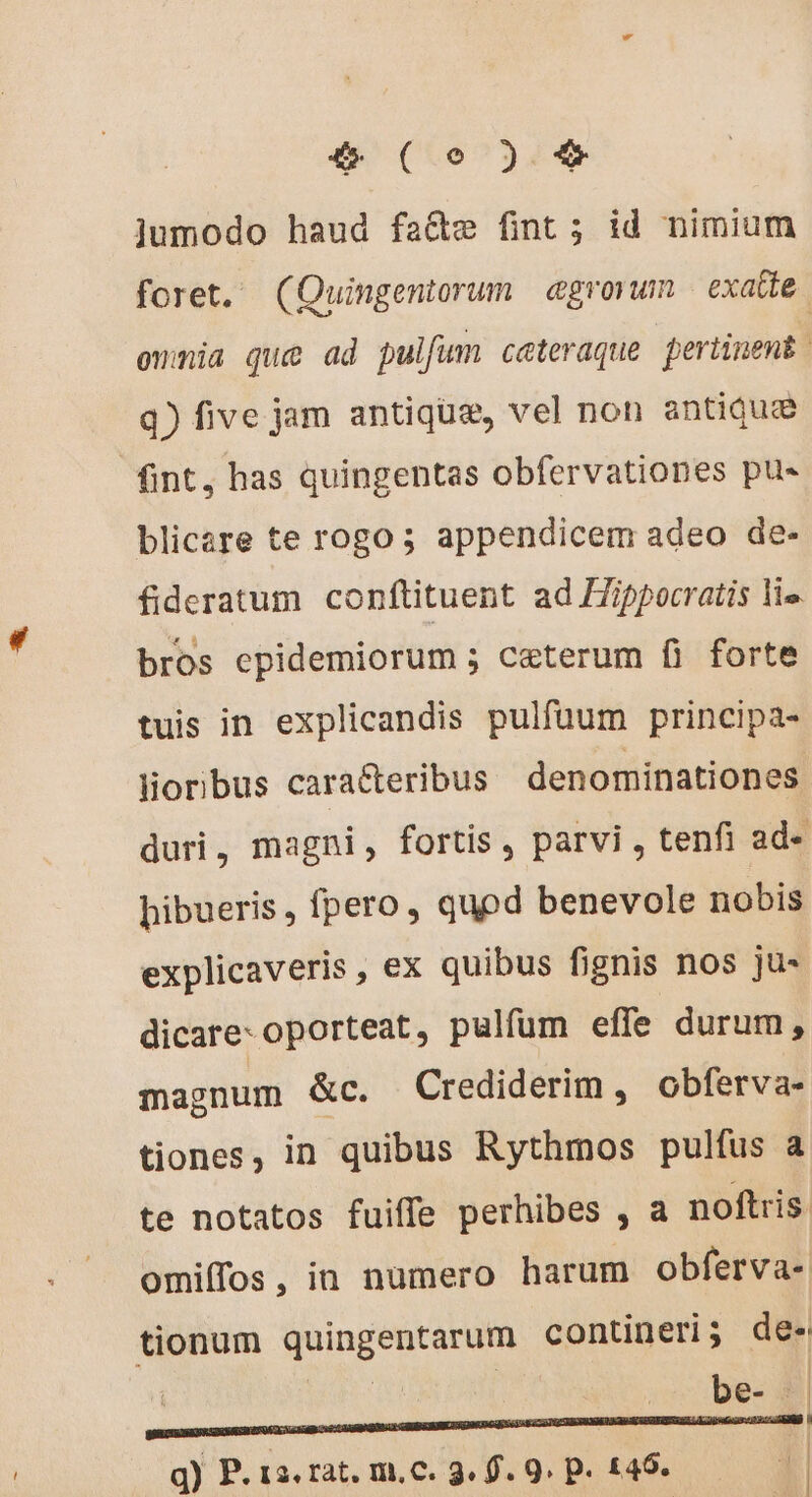 jumodo haud fa&amp;e fint; id nimium foret. (Quingentorum egrovum exatte omnia que ad pulfum cateraque pertinent q) five jam antique, vel non antiquæ fint, has quingentas obfervationes pus blicare te rogo 5 appendicem adeo de- fideratum conftituent ad Hippocratis li». bros epidemiorum ; ceterum fi forte tuis in explicandis pulfaum principa- lioribus caracteribus denominationes duri, magni, fortis, parvi , tenfi ad- hibueris , fpero, quod benevole nobis explicaveris, ex quibus fignis nos ju- dicare: oporteat, pulfum effe durum, magnum &amp;c. Crediderim, obferva- tiones, in quibus Rythmos pulfus a te notatos fuiffe perhibes , a noftris. omiffos, in numero harum obferva- tionum quingentarum contineri; de- | | oes Wi q) P. 1a. rat. mc. 9. f. 9. p. £45. | bg