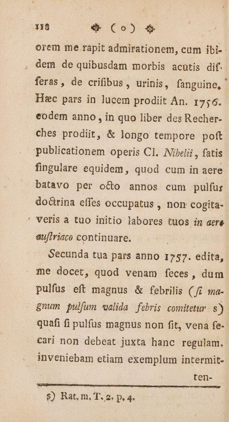 Y18 € Co) € orem me rapit admirationem, cum ibi- dem de quibusdam morbis acutis dif. feras » de crifibus, urinis, fanguine, ' Hic pars in lucem prodiit An. 1756. eodem anno, in quo liber des Recher- ches prodiit, &amp; longo tempore poft publicationem operis CI. ANibelii , fatis fingulare equidem, quod cum in aere batavo per octo annos cum pulfus doctrina effes occupatus , non cogita- ' Veris a tuo initio labores tuos in aere aufiriaco continuare. Secunda tua pars anno 1757. edita, me docet, quod venam feces, dum pulfüs eft magnus &amp; febrilis (/7 ma- &amp;num pulfum valida febris comitetur. s) quafi fi pulfus magnus non fit, vena fe- cari non debeat juxta hanc regulam. inveniebam etiam exemplum intermit- ten-