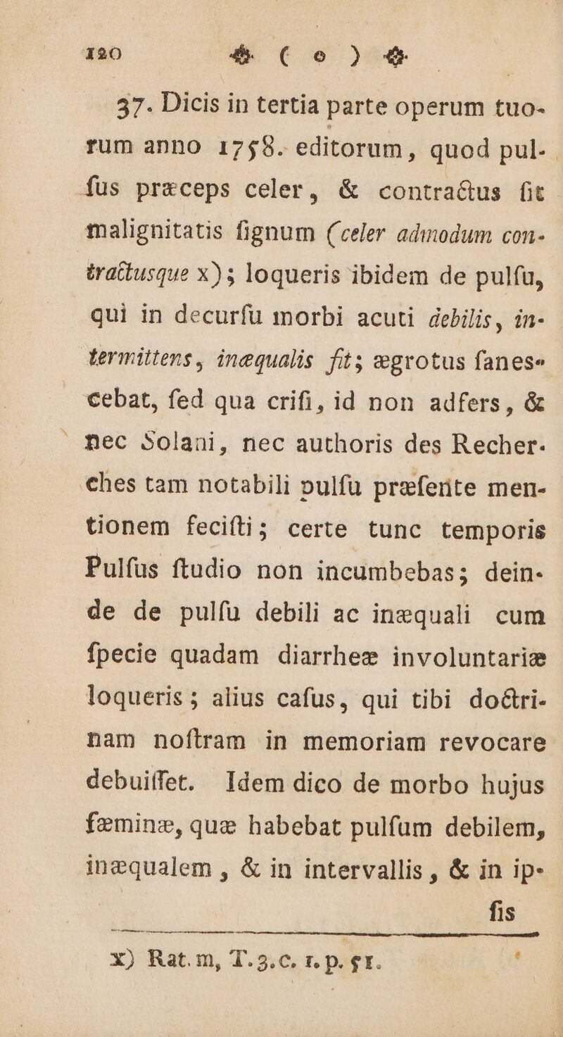 37. Dicis in tertia parte operum tuo- rum anno 1758. editorum, quod pul. . fus praeceps celer, &amp; contra&amp;us fit malignitatis fignum (celer adiodum con- trattusque x); loqueris ibidem de pulfu, qui in decurfu morbi acuti debilis, in- termittens, inequalis fit; ægrotus fanese cebat, fed qua crifi, id non adfers, &amp; mec Solani, nec authoris des Recher. ches tam notabili pulfu preferite men- tionem fecifti; certe tunc temporis Pulfus ftudio non incumbebas; dein- de de pulíü debili ac inæquali cum fpecie quadam diarrheæ involuntariæ loqueris ; alius cafus, qui tibi doétri- nam noftram in memoriam revocare debuiffet. Idem dico de morbo hujus femine, que habebat pulfum debilem, inæqualem , &amp; in intervallis , &amp; in ip- fis X) Rat. m, T.5.c. r. p. gr. s