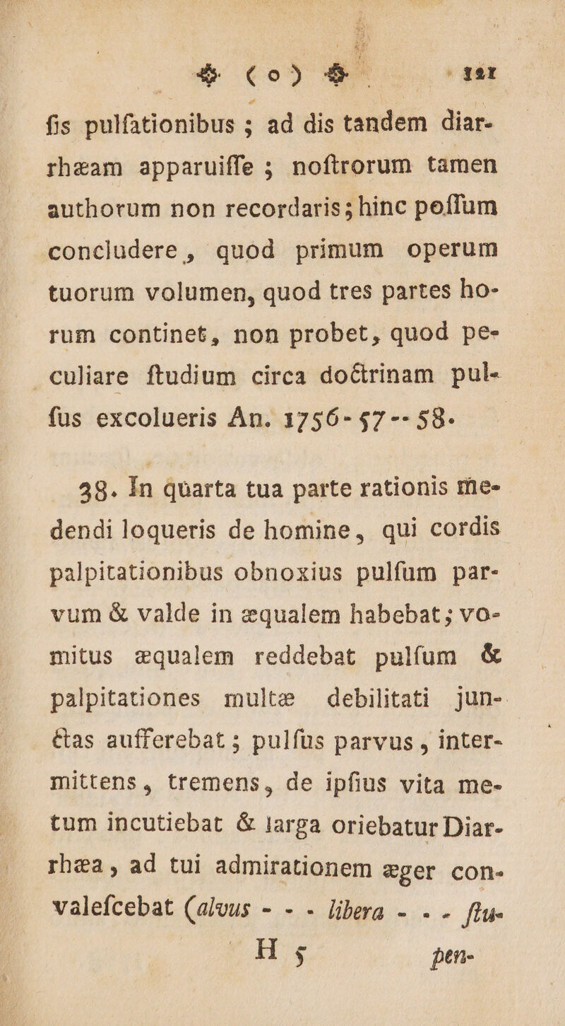 o (0) EN air fis pulfationibus ; ad dis tandem diar- rheam apparuiffe ; noftrorum tamen authorum non recordaris; hinc peffum concludere , quod primum operum tuorum volumen, quod tres partes ho- rum continet, non probet, quod pe- culiare ftudium circa doctrinam pul- fus excolueris An. 1756-57 -- 58- | 48. In quarta tua parte rationis me- dendi loqueris de homine, qui cordis palpitationibus obnoxius pulfum par- vum &amp; valde in æqualem habebat ; vo- mitus aequalem reddebat pulfum &amp; palpitationes multe debilitati jun- Cas aufferebat ; pulfus parvus , inter- mittens, tremens, de ipfius vita me- tum incutiebat &amp; larga oriebatur Diar- rhæa, ad tui admirationem ser con- valefcebat (alvus - - - libera - . . [tu H $ pen-