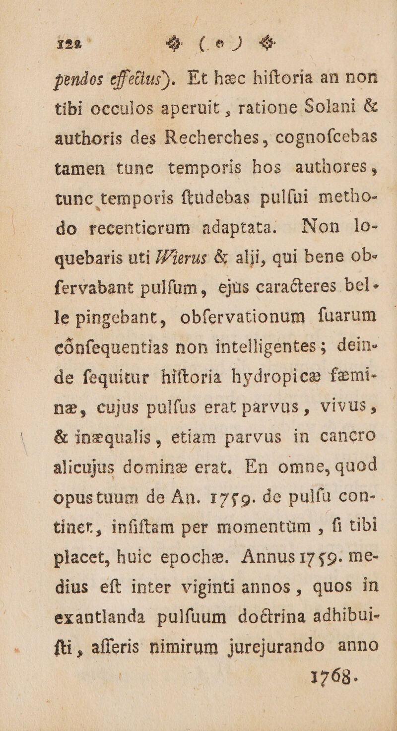 pendos effetlus). Et hec hiftoria an non tibi occulos aperuit , ratione Solani &amp; authoris des Recherches , cognofcebas tamen tunc temporis hos authores, tunc temporis ftüdebas pulfüi metho- do recentiorum adaptata. Non lo- quebaris uti Wierus &amp; alji, qui bene ob- fervabant pulfum, ejus caracteres bel- le pingebant, obfervationum fuarum cónfequentias non intelligentes; dein- de fequitur hiftoria hydropice fæmi- ne, cujus pulfus erat parvus , vivus , &amp; inæqualis, etiam parvus in cancro alicujus dominæ erat, En omne, quod . opustuum de An. 1759. de pulfu con- . tinet, infiftam per momentum , f tibi placet, huic epochæ. Annus 1759. me- dius eft inter viginti annos , quos in exantlanda pulfuum doctrina adhibui- fti, afferis nimirum jurejurando anno | 1768.