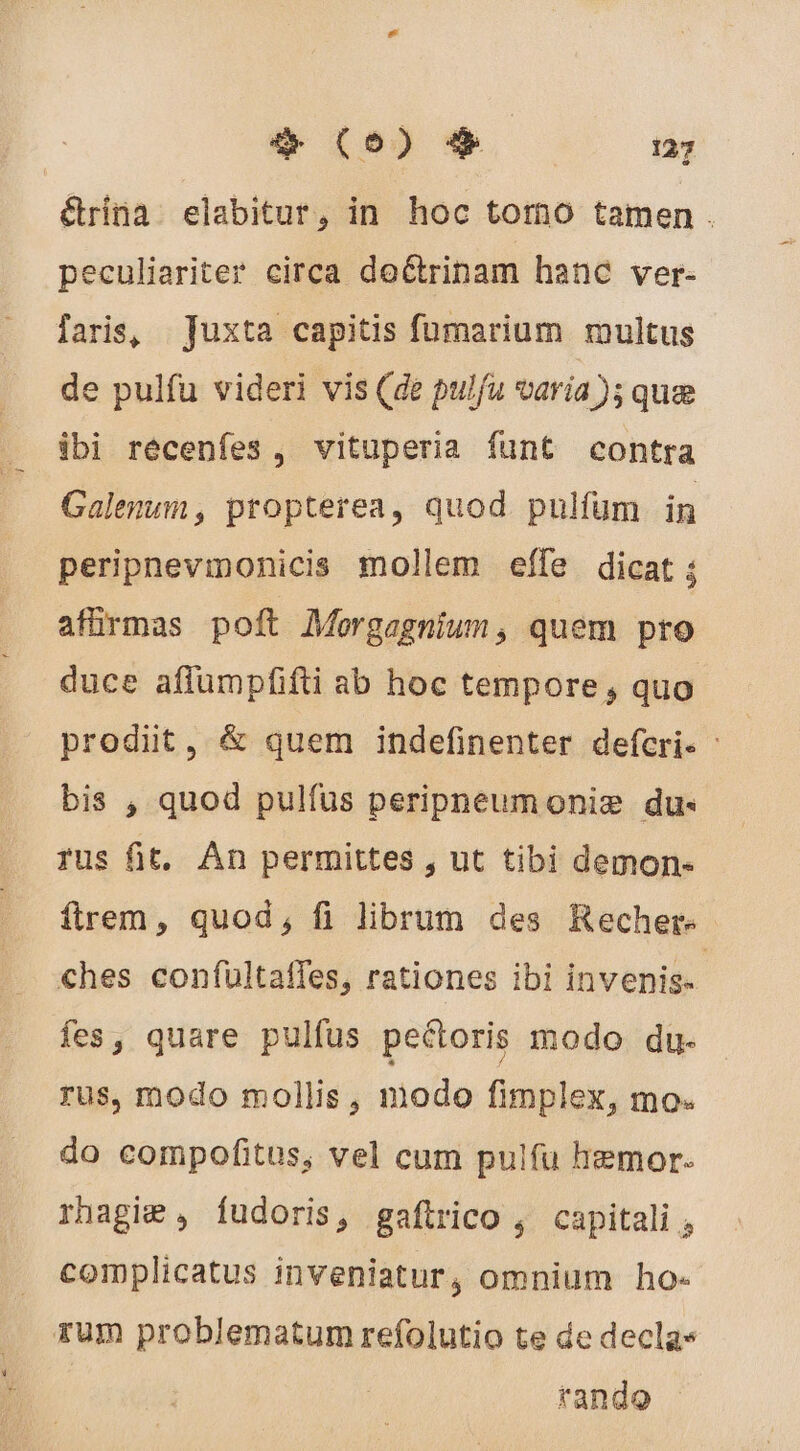 étrina elabitur, in hoc tomo tamen. peculiariter circa de&amp;trinam hanc ver- faris, Juxta capitis fumarium multus de pulfu videri vis (de pulfu varía); quee ibi récenfes , vituperia funt contra Galenum, propterea, quod pulfum in peripnevinonicis mollem effe dicat ; afürmas poft Morgagnium, quem pro duce affumpfifti ab hoc tempore, quo prodit, &amp; quem indefinenter defcri. : bis , quod pulfus peripneumoniæ du- rus fit. An permittes , ut tibi demon- ftrem, quod, fi librum des Recher: ches confultafles, rationes ibi invenis- fes, quare pulfus pectoris modo du- rus, modo mollis, modo fimplex, mo. do compofitus, vel cum pulfu hemor. rhagi€ , fudoris, gaftrico , capitali complicatus inveniatur, omnium ho- rum problematum refolutio te de declas tando