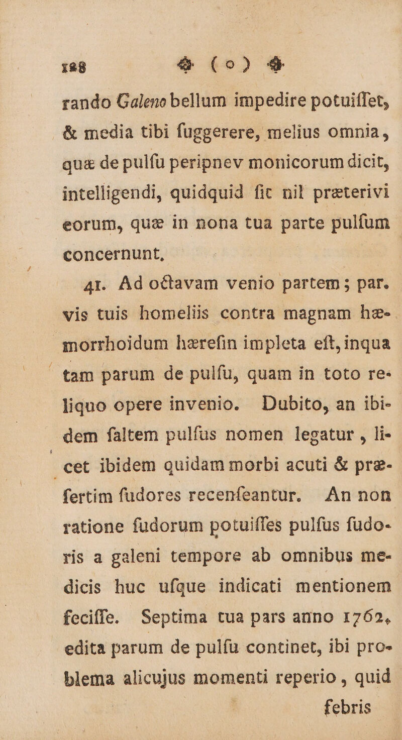 rando Galeno bellum impedire potuitTet, &amp; media tibi fuggerere, melius omnia, qu&amp; de pulfu peripnev monicorum dicit, intelligendi, quidquid fit nil præterivi eorum, quæ in nona tua parte pulfum concernunt, | 41. Ad octavam venio partem ; par. vis tuis homeliis contra magnam hæ- qmorrhoidum hærefin impleta eft, inqua tam parum de pulfu, quam in toto re: liquo opere invenio. Dubito, an ibi- dem faltem pulfus nomen legatur , li- : cet ibidem quidam morbi acuti &amp; præ- fertim fudores recenfeantur. An non ratione fudorum potuiffes pulfus fudo- ris a galeni tempore ab omnibus me- dicis huc ufque indicati mentionem feciffe. Septima tua pars anno 1762, edita parum de pulfu continet, ibi pro- blema alicujus momenti reperio , quid febris