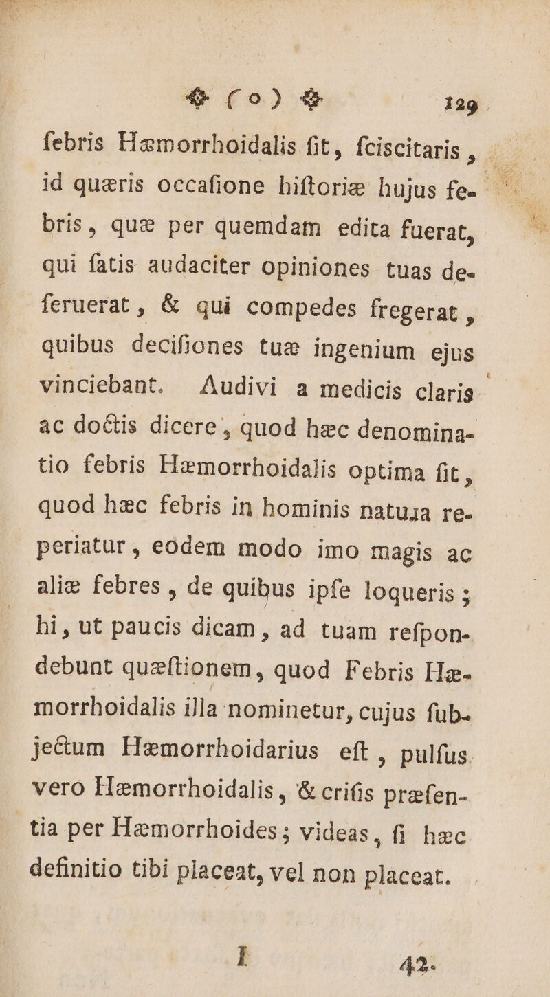 bris, quæ per quemdam edita fuerat, qui fatis audaciter opiniones tuas de- feruerat , &amp; qui compedes fregerat , quibus decifiones tue ingenium ejus tio febris Hamorrhoidalis optima fit, quod hec febris in hominis natusa re. periatur, eodem modo imo magis ac alie febres , de quibus ipfe loqueris ; hi, ut paucis dicam , ad tuam refpon- debunt quæftionem, quod Febris Hæ- vero Hemorrhoidalis , &amp; crifis præfen- tia per Hemorrhoides; videas, fi hec definitio tibi placeat, vel non placeat. I 42.