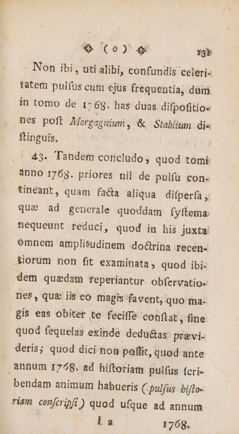 Non ibi, uti alibi, confundis celeri tatem pulfus cum ejus frequentia, dum in tomo de 1: 68. has duas difpofitios nes poft Morgagnium ,- &amp; Stablium die ftinguis. _ 43. Tandem concludo, quod tomi: aDnO 1763. priores nil de pulfu con. tineant, quam facta aliqua difperfa , quæ ad generale quoddam fyftema. nequeunt reduci, quod in his juxta. omnem amplitudinem doërina recen- liorum non fit examinata, quod ibi- dem quedam reperiantur obfervatio- nes, qui ii$ eo magis favent, quo ma- Bis eas obiter te feciffe conflat, fine quod fequelas exinde deduétas pravi. deris; quod dici non pollit, quod ante ,4nnum 1768. ad hiftoriam pulfus {cri bendam animum habueris Cpulfus. bifto- ram confcripfi) quod ufque ad annum v de | 1768.