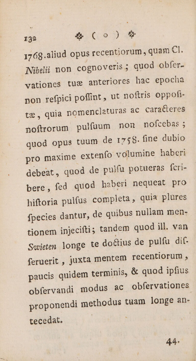 1768.aliud opus recentiorum, quam CI. Nibelii non cognoveris 5 quod obfer- vationes tux anteriores hac epocha non refpici poffint , ut noftris oppofi- Ote, quia nomenclaturas ac caracteres noftrorum. pulfuum non nofcebas; quod opus tuum de 175$. fine dubio pro maxime extenfo volumine haberi debeat , quod de pulfu potueras feri- bere, fed quod haberi nequeat pro hiftoria pulfus completa, quia plures fpecies dantur, de quibus nullam men- tionem injecifti; tandem quod ill. van Swieten longe te doétius de pulfu dif- feruerit , juxta mentem recentiorum , paucis quidem terminis, &amp; quod ipfius obfervandi modus ac obfervationes proponendi methodus tuam longe an- tecedat. 44.