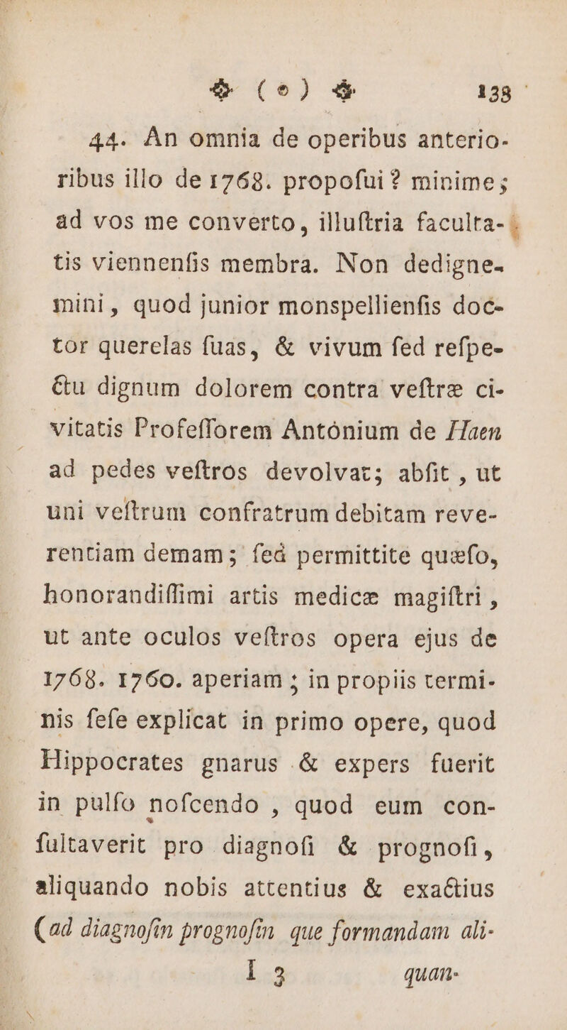 (e) &amp; 138 44. An omnia de operibus anterio- ribus illo de 1768. propofui ? minime; ad vos me converto, illuftria faculta- . tis viennenfis membra. Non dedigne- mini, quod junior monspellienfis doc- tor querelas fuas, &amp; vivum fed refpe- &amp;u dignum dolorem contra veftræ ci- vitatis Profefforem Antonium de /Taen ad pedes veftros devolvat; abfit , ut uni veftrum confratrum debitam reve- rentiam demam; feû permittite quæfo, honorandiffimi artis medicæ magiftri , ut ante oculos veítros opera ejus de 1768. 1760. aperiam ; in propiis termi- nis fefe explicat in primo opere, quod Hippocrates gnarus &amp; expers fuerit in pulfo nofcendo , quod eum con- fultaverit pro diagnofi &amp; prognofi, aliquando nobis attentius &amp; exactius (ad diagnofin prognofin que formandam ali- 1:3 quan-