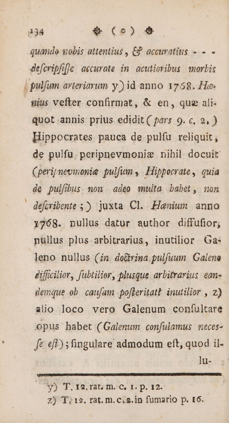 434 + Co) 9 quande mobis attentius €? accuratius - - - defcripfil]e accurate in acutioribus morbis | pulfum arteriarum y) id anno 1758. He: nius vefter confirmat, &amp; en, que ali quot.annis prius edidit ( pars 9. c, 2, ) Hippocrates pauca de pulfu reliquit, de pulfu. peripnevmoniz nihil docuit (peripneumonie pulfum , Hippocrate, quia de pulfibus. non adeo multa babet, non - défcribente 5). juxta CI. Henium anno 1768. nullus datur author diffufior; nullus plus arbitrarius, inutilior Ga: leno nullus (in. doûtrina pulfuum | Galena eifficilior, fubtilior, plusque. arbitrarius ean- demque ob caufam pofleritatt. inutilior , z) alio loco vero Galenum confultare | opus habet (Galenum confulamus meces- fe ef); fingulare admodum ett, quod il- lu- RESTE PAGE A EC LD RO SECTE V) T.120.rat; m.c, 1. p. 12.