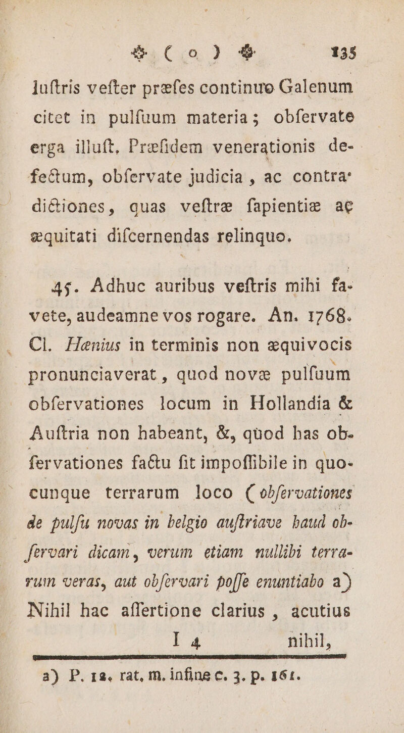 luftris vefter præfes continue Galenum citet in pulfuum materia; obfervate erga illuft, Præfidem venerationis de- fectum, obfervate judicia , ac contra: di&amp;iones, quas veftræ fapientie ae æquitati difcernendas relinquo. 45$. Adhuc auribus veftris mihi fa- vete, audeamne vos rogare. Án. 1768. Cl. Henius in terminis non æquivocis pronunciaverat , quod novæ pulfaum obfervationes locum in Hollandia &amp; Auftria non habeant, &amp;, quod has ob- fervationes fa&amp;u fit impoffibile in quo- cunque terrarum loco ( obfervationes de pulfu novas in belgio auftriave baud ob- fervari dicam , verum etiam nullibi terra- rum veras, aut obforvari po[Je enuntiabo a) Nihil hac affertione clarius , acutius I 4 nihil, 3) P. 12. rat, m, infine c. 3. p. 161.