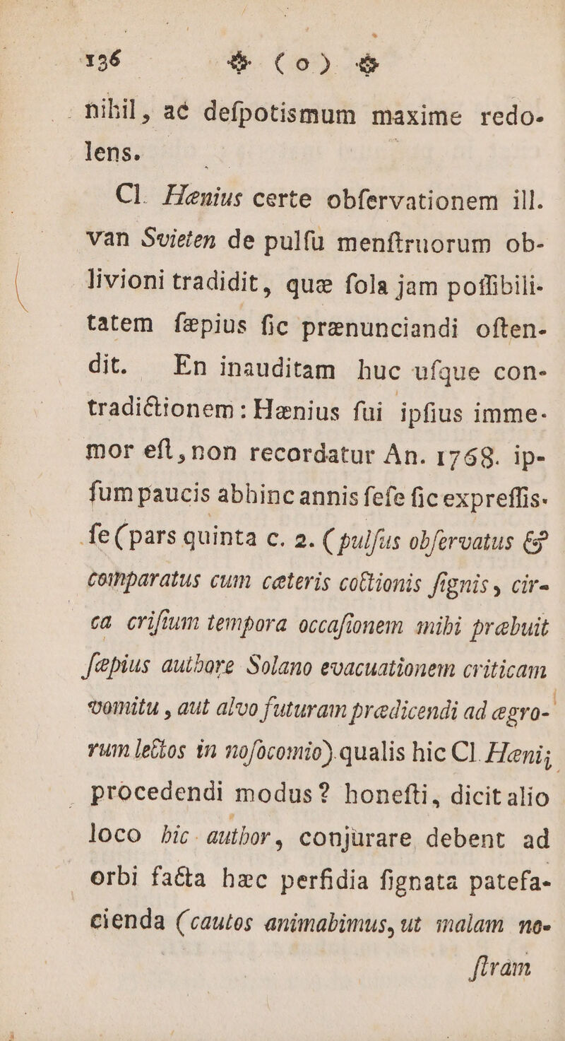 _nibil, a6 defpotismum maxime redo- lens. M Cl. Henuius certe obfervationem ill. van Svieten de pulfu menftruorum ob- livioni tradidit, quæ fola jam poffibili- tatem. fæpius fic prenunciandi often- dit. En inauditam huc ufque con- tradiétionem : Hænius fui ipfius imme- mor eft, non recordatur An. 1768. ip- fum paucis abhinc annis fefe fic expreffis. fe( pars quinta C. 2. (pulfus obfervatus € coinparatus cum ceteris cottionis fignis , cir- | ea criftum tempora. occafionem mibi prebuit Jepius authore Solano evacuationem criticam vomitu , aut alvo futuram predicendi ad egro- yum lettos in nofocomio) qualis hic Cl. Heni; . procedendi modus? honefti, dicit alio loco bic - autbor , conjürare debent ad orbi fa&amp;ta hac perfidia fignata patefa- cienda (cautes animabimus, ut malam no- fivam