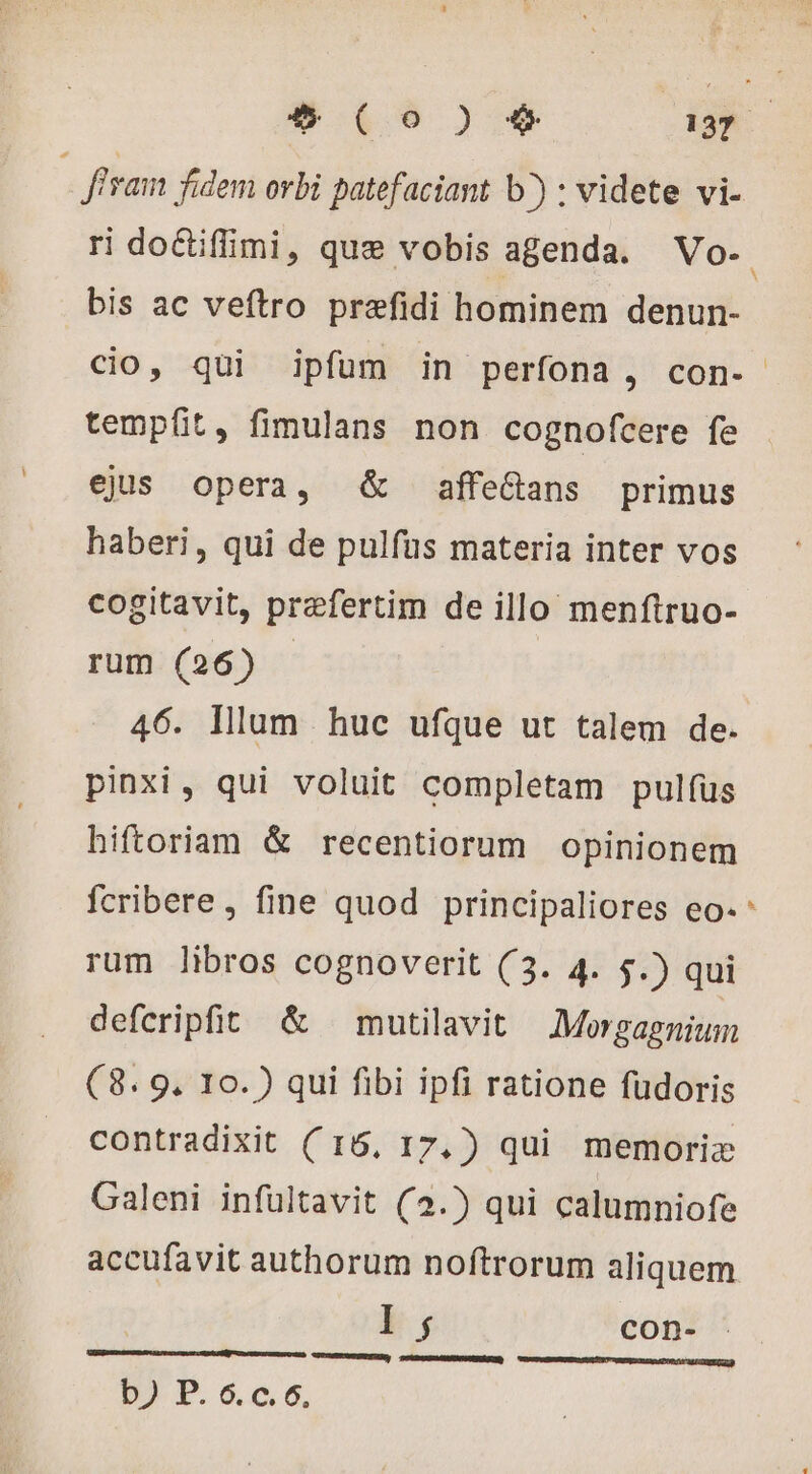 fra fidem orbi patefaciant b^) : videte vi- ri doétiflimi, que vobis agenda. Vo-. bis ac veftro prefidi hominem denun- cio, qui ipfum in perfona, con- tempfit, fimulans non cognofcere fe ejus opera, &amp; affe&amp;ans primus haberi, qui de pulfus materia inter vos cogitavit, præfertim de illo menftruo- rum (26) |. 46. Illum huc ufque ut talem de. pinxi, qui voluit completam pulfus hiftoriam &amp; recentiorum opinionem [4 fcribere , fine quod principaliores eo- rum libros cognoverit (3. 4. 5.) qui deferipfit &amp; mutilavit Morgagnium (8. 9. 10.) qui fibi ipfi ratione fudoris contradixit ( 16, 17,) qui memoriae Galeni infultavit (2.) qui calumniofe accufavit authorum noftrorum aliquem I ; con- b) P. 6.c.6.