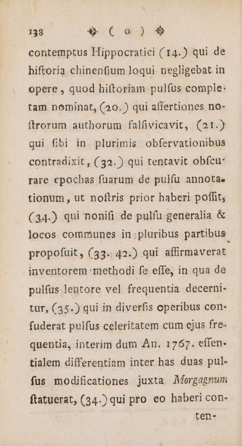 contemptus Hippocratici ( 14.) qui de hiftoria chinenfium loqui negligebat in opere , quod hiftoriam pulfus comple: tam nominat, (20. ) qui affertiones no- ftrorum authorum falüvicavit, (21.) qui fibi in plurimis obfervationibus contradixit, (32. ) qui tentavit obfcu: rare epochas fuarum de pulíu annota. tionum, ut noftris prior haberi poffit; (34.) qui nonifi de pulfu generalia &amp; locos communes in:pluribus partibus . propofuit, (33. 42.) qui affirmaverat inventorem methodi fe effe, in qua de pulfus lentore vel frequentia decerni- tur, (35.) qui in diverfis operibus con- fuderat pulfus celeritatem cum ejus fre- . quentia, interim dum An. 1767. effen. tialem differentiam inter has duas pul- fus modificationes juxta. Morgagnum ftatuerat, (34.) qui pro eo haberi con- ten-