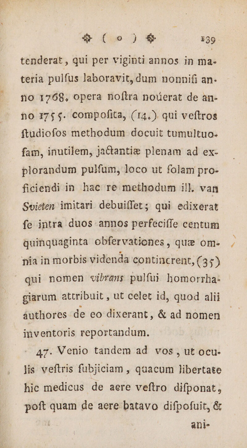 teria pulfus laboravit, dum nonnifi an- no 1768, opera no(ítra nouerat de an- no 1754. compofita, (14,) qui veftros ftudiofos methodum docuit tumultuo. fam, inutilem, jaétantiæ plenam ad ex- plorandum pulfum, loco ut folam pro- ficiendi in hac re methodum ill. van Svieten imitari debui(fet; qui edixerat fe intra duos annos perfeciffe centum quinquaginta obfervationes, que om- nia in morbis videnda contincrent, (35) qui nomen vibrans pulfui homorrha- giarum attribuit , ut celet id, quod alii authores de eo dixerant, &amp; ad nomen inventoris reportandum. | 47. Venio tandem ad vos , ut ocu- lis veftris fubjiciam , quacum libertate hic medicus de aere veftro difponat, poft quam de aere batavo difpofuit, &amp; ani- P4