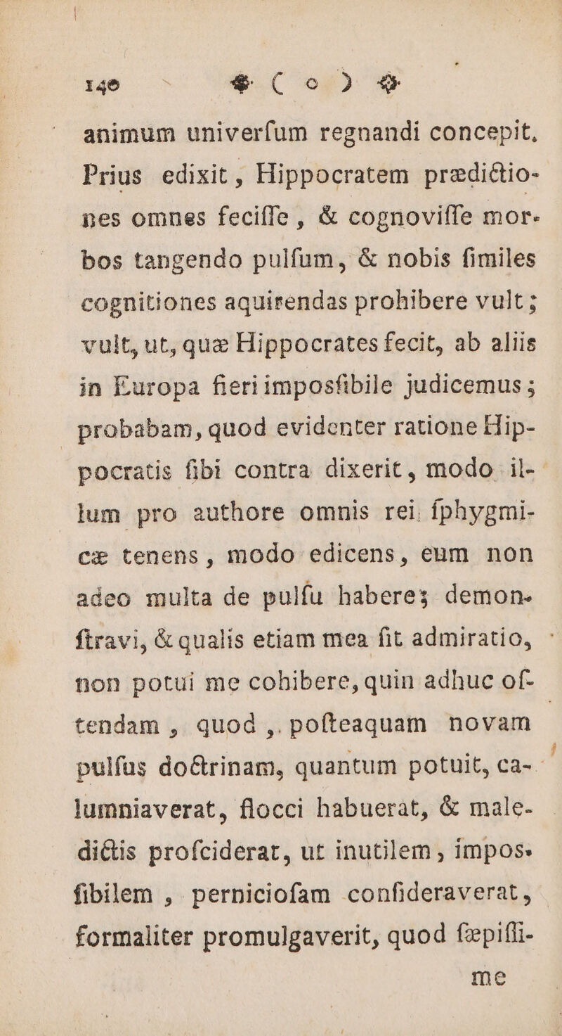 animum univerfum regnandi concepit, Prius edixit , Hippocratem prædiétio- nes omnes feciffe , &amp; cognoviffe mor. bos tangendo pulfum, &amp; nobis fimiles cognitiones aquirendas prohibere vult ; vult, ut, quz Hippocrates fecit, ab aliis in Europa fieriimposfibile judicemus ; probabam, quod evidenter ratione Hip- pocratis fibi contra dixerit, modo il- lum pro authore omnis rei. fphygmi- cæ tenens, modo edicens, eum non adeo multa de pulfu haberes demon. ftravi, &amp; qualis etiam mea fit admiratio, : non potui me cohibere, quin adhuc of- tendam , quod ,. pofteaquam novam | pulfus do&amp;rinam, quantum potuit, ca-- lumniaverat, flocci habuerat, &amp; male. di&amp;is profciderat, ut inutilem , impos: fibilem , perniciofam confideraverat, formaliter promulgaverit, quod fzpiffi- me