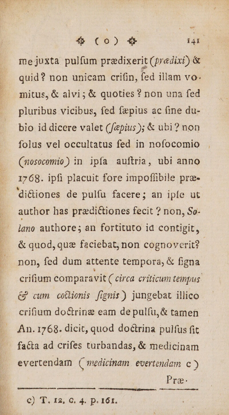 mejuxta pulfum prædixerit (predixi) &amp; quid? non unicam crifin, fed 1llam vo. mitus, &amp; alvi; &amp; quoties ? non una fed pluribus vicibus, fed faepius ac fine du- bio id dicere valet (/epius ); &amp; ubi? non folus vel occultatus fed in nofocomio (mosocomio) in ipfa auftria, ubi anno 1768. ipfi placuit fore impoffibile præ- di&amp;iones de pulfu facere; an ipíe ut author has pradictiones fecit ? non, So- lano authore; an fortituto id contigit, &amp; quod, quz faciebat, non cognoverit? non, fed dum attente tempora, &amp; figna crifium comparavit ( circa. criticum tempus. € cum coflionis fignis) jungebat illico crifium doétrinæ eam de pulfu,&amp; tamen An. 1768. dicit, quod doctrina pulfus fit fatta ad crifes turbandas, &amp; medicinam evertendam ( medicinam evertendam c ) Pre SRE ENG ee E c) T. 12, C. 4. p.161.