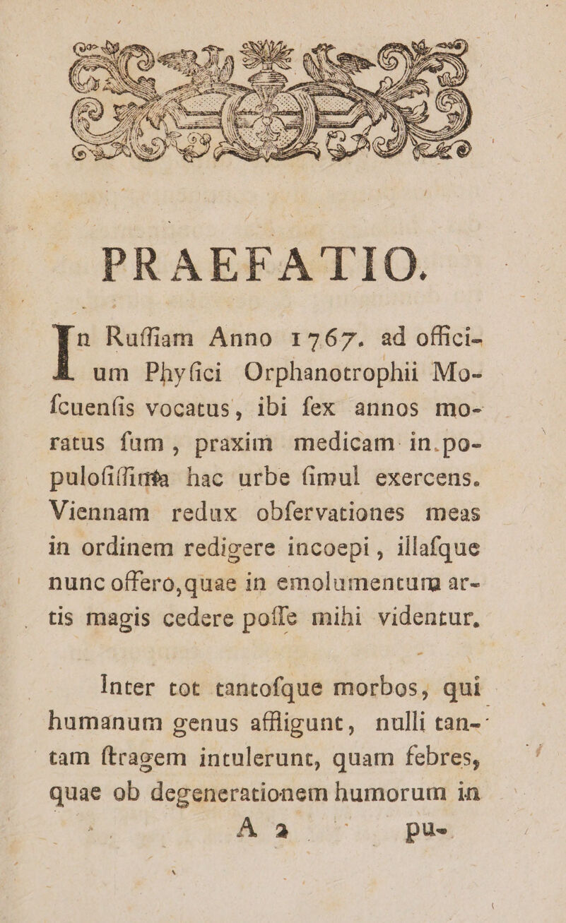 um Phyüici Orphanotrophii Mo- Ícueníis vocatus, ibi fex annos mo- ratus fum , praxim medicam. in.po- pulofiffiméa hac urbe (imul exercens. Viennam redux obfervationes meas in ordinem redigere incoepi , illafque nunc offero,quae in emolumentum ar- tis magis cedere poffe mihi videntur, Inter tot tantofque morbos, qui - humanum genus affligunt, nulli tan-: tam ftragem intulerunt, quam febres, quae ob degenerationem humorum in in Aa t. pus