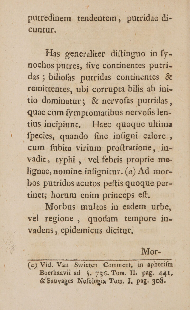 d putredinem tendentem, putridae di- cuntur. | Has generaliter. di(tinguo in fy- nochos putres, five continentes putri- das; biliofas putridas continentes &amp;- remittentes, ubi corrupta bilis ab ini- tio dominatur; &amp; nervofas putridas, quae cum fymptomactibus nervof(is len- fpecies, quando fine iníigni calore. cum fübita virium proítratione, in- vadit, typhi ,' vel febris proprie ma- lignae, nomine infignitur. (a) Ad mor- bos putridos acutos peftis quoque per- tinet; horum enim princeps eft, Morbus multos in eadem urbe, vel regione , quodam tempore in- vadens , epidemicus dicitur. Mor- (a) Vid. Van Swieten Comment, in aphorifm. Boerhaavii ad $. 736. Tom. Il. pag. 441. &amp; Sauvages Nofologia Tom. I, pag. 308.