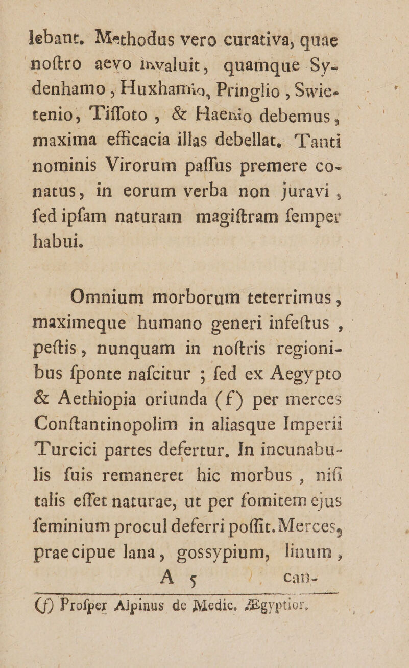 lebant, Methodus vero curativa, quae noftro aevo invaluit, quamque. Sy- denhamo , Huxhamia, Pringlio , Swie- tenio, Tiffoto , &amp; Haenio debemus , maxima efficacia illas debellat, 'l'anti nominis Virorum paffas premere co- natus, in eorum verba non juravi , fed ipfam naturam magiítram femper habui. Omnium morborum teterrimus , maximeque humano generi infeítus , peítis, nunquam in noftris regioni- bus fponte nafcitur ; fed ex Aegypto &amp; Aethiopia oriunda (f) per merces Conítantinopolim in aliasque Imperii T'urcici partes defertur, In incunabu- lis fuis remaneret hic morbus , nifi talis effet naturae, ut per fomitem cjus feminium procul deferri poffit. Merces, praecipue lana, gossypium, linum, A s (SLT AREE in atn tn