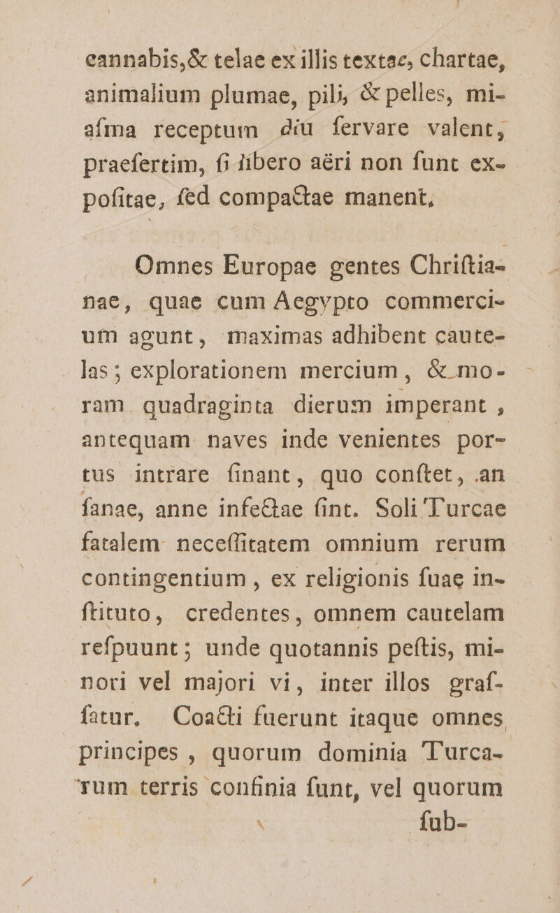 eannabis,&amp; telae ex illis textae, chartae, animalium plumae, pil; &amp; pelles, mi- afma receptum diu fervare valent, praefertim, fi libero aéri non funt ex- pofitae, fed compattae manent, Omnes Europae gentes Chriftia- nae, quae cum Aegvpto commerci- um agunt, maximas adhibent caute- - las; explorationem mercium, &amp; mo- ram quadraginta dierum imperant , antequam naves inde venientes por- tus intrare finant, quo conftet, an fanae, anne infeGhae (int. Soli Turcae fatalem: neceffitatem omnium rerum contingentium , ex religionis fuae in- ftituto, credentes, omnem cautelam refpuunt; unde quotannis peftis, mi- nori vel majori vi, inter illos graf- fatur, — Coat fuerunt itaque omnes principes , quorum dominia T'urca- Tum terris confinia funt, vel quorum ' fub-