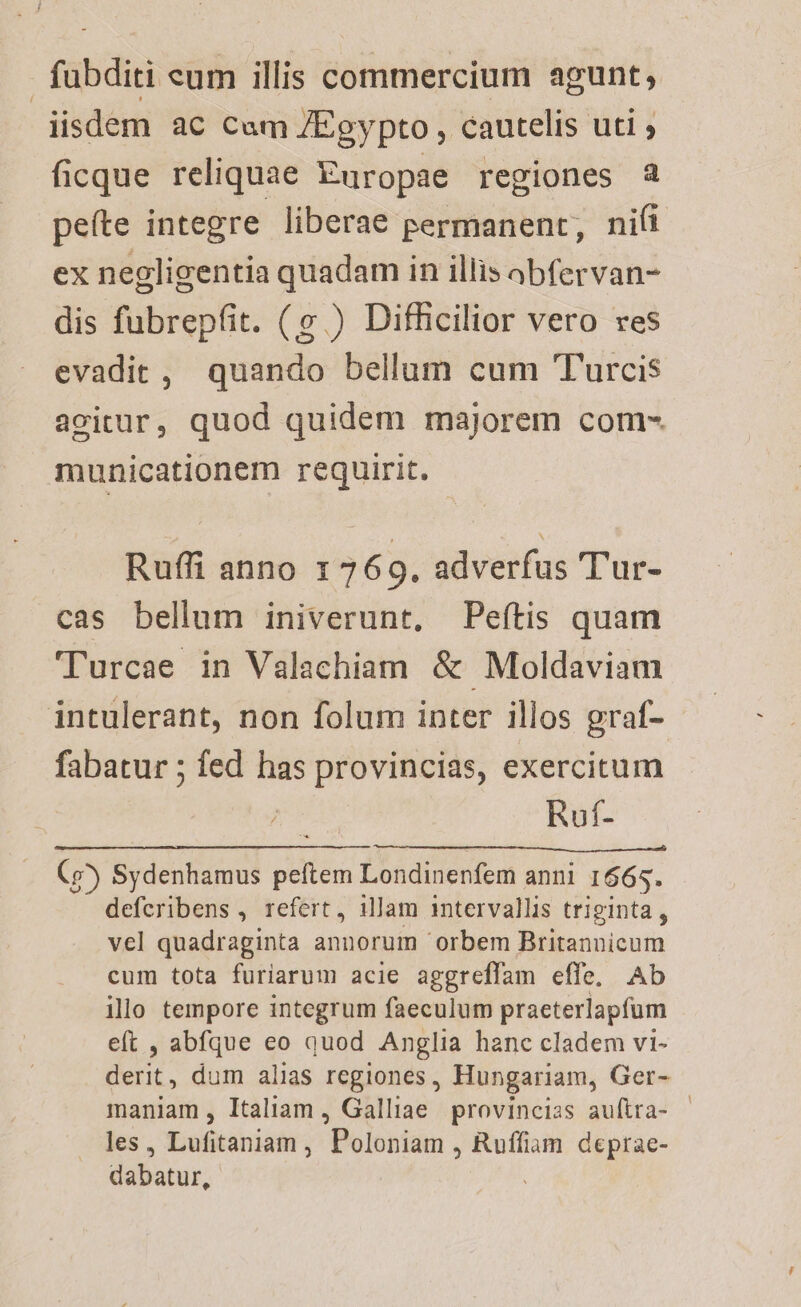 fabditi eum illis commercium agunt, iisdem ac Cam /Egypto, cautelis uti ; ficque reliquae Europae regiones a peíte integre liberae permanent, nifi ex negligentia quadam in illis abfervan- dis fubrepfit. (v ) Difficilior vero res evadit, quando bellum cum Turcis agitur, quod quidem majorem com- municationem requirit. Ruffi anno 1 769. adverfus T'ur- cas bellum iniverunt, Peítis quam Turcae in Valachiam &amp; Moldaviam intulerant, non folum inter illos graf- fabatur ; fed has provincias, exercitum j Ruf- (9) Sydenhamus peftem Londinenfem anni 1665. defcribens , refert, illam intervallis triginta, vel quadraginta annorum orbem Britannicum cum tota furiarum acie aggreffam effe, Ab illo tempore integrum faeculum praeterlapfum eft , abfque eo quod Anglia hanc cladem vi- derit, dum alias regiones, Hungariam, Ger- maniam , Italiam , Galliae provincias auítra- | les, Lufitaniam , Poloniam , Ruffiam deprae- dabatur,