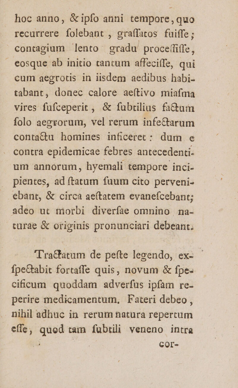 hoc anno, &ipfo anni tempore, quo recurrere folebant , graffatos fuiffe; contagium lento- gradu proce(fiffe, eosque ab initio tantum affeciffe, qui cum aegrotis in iisdem aedibus habi- tabant, donec calore ae(tivo miafma vires füfceperit , & fubrilius fa&uam folo aezrorum, vel rerum infe&arum contattu homines inficerec : dum e contra epidemicae febres antecedenti- um annorum, hyemali tempore inci- pientes, ad ftatum fuum cito perveni- €bant, & circa ae(tatem evanefcebant; adeo ut tiorbi diverfae omnino na- turae & originis pronunciari debeant. 'Tra&tatum de peíte legendo, ex- fpe&tabit fortaffe quis, novum & fpe- cificum quoddam adverfus ipfam re- perire medicamentum, Fateri debeo, . nihil adhuc in rerum natura repertum tíle, quod tam fubtili veneno intra COr-