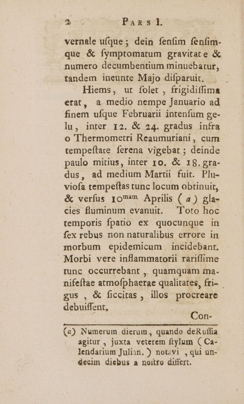 e Pans vernale ufque ; dein fenfim fenfim- que & íymptomatum gravitate & numero decumbentium minuebarur, tandem ineunte Majo difparuit, . Hiems, ut folet , frigidiffima erat, a medio nempe Januario ad finem ufque Februarii intenfum ge- lu, inter I2. & 24. gradus infra o Thermometri Reaumuriani , cum tempeftate ferena vigebat ; deinde paulo mitius, inter ro. & 18.gra- dus, ad medium Martii fuit. Plu- viofa tempefítas tunc locum obtinuit, & verfus ro** Aprilis ( 4) gla- cies fluminum evanuit. — Toto hoc temporis fpatio ex quocunque in fex rebus non naturalibus errore in morbum epidemicum incidebanr. Morbi vere inflammatorii rariffime tunc occurrebant , quamquam ma- nifeftae atmofphaerae qualitates, fri- gus , & ficcitas , illos procreare debuiffent, | 4 Con- (a) Numerum dierum, quando deRuffia agitur , juxta veterem ftylum ( Ca- lendarium Julian. ) notavi , qui un- decun diebus a noitro differt.
