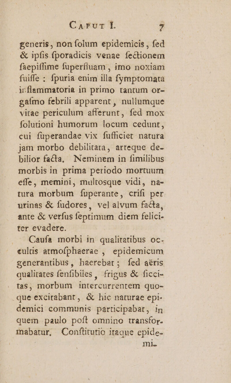 generis, non folum epidemicis , fed &amp; ipfis fporadicis venae fectionem faepiflhime fuperfluam , imo noxiam fuiffe : fpuria enim illa fymptomata inflammatoria in primo tantum or- gaímo febrili apparent , nullumque vitae periculum afferunt, fed mox folutioni humorum locum cedunt, cui füperandae vix fufficiet natura jam morbo debilitata, arteque de- bilior facta, Neminem in fimilibus morbis in prima periodo mortuum effe, memini, multosque vidi, na- tura morbum fÍuperante, crifi per urinas &amp; fudores, vel alvum facta, ante &amp; verfus feptimum diem felici- ter evadere. Caufa morbi in qualitatibus oc. «ultis atmofphaerae , epidemicum generantibus, haerebar; fed aéris qualitates fenfibiles , frigus &amp; ficci- tas, morbum intercurrentem quo- que excitabant, &amp; hic naturae epi- demici communis particlpabat, ig quem paulo poft omnino transfor. mabatur, Conftitutio itaque epide- | mi.