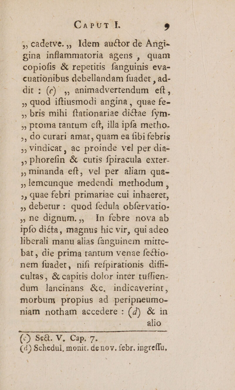 , cadetve.,, Idem auctor de Angi- gina inflammatoria agens , quam copiofis &amp; repetitis fanguinis eva- cuationibus debellandam fuadet , ad- dit : (c) , , animadvertendum eft, » quod iftiusmodi angina, quae fe- » bris mihi ftationariae dictae fym. / , ptoma tantum eft, illa ipfa metho. ,, do curari amat, quam ea fibi febris , Vindicat, ac proinde vel per dia- »phorefin &amp; cutis fpiracula exter. ,minanda eft, vel per aliam qua- ;lemcunque medendi methodum, ,, quae febri primariae cui inhaeret, ,; debetur : quod fedula obfervatio- ,ne dignum., In febre nova ab ipfo diéta, magnus hic vir, qui adeo liberali manu alias fanguinem mitte- bát, die prima tantum venae fectio- nem fuadet, nifi refpirationis diffi- cultas, &amp; capitis dolor inter tuffien- dum lancinans &amp;c, indicaverint, morbum propius ad peripneumo- niam notham accedere : (2) &amp; in | alio (c) Se&amp;. V, Cap. 7. (4) Schedul, monit. de nov. febr. ingreffu,