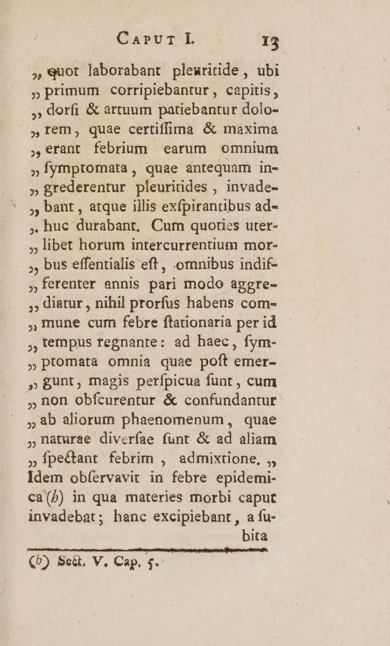 ,9uot laborabant plewritide , ubi »primum corripiebantur, capitis, ,; doríi & artuum patiebantur dolo- tem, quae certiffima & maxima ,€rant febrium earum omnium »Íymptomatra, quae antequam in- » grederentur pleuriüdes , invade- , bant , atque illis exfpirantibus ad- , huc durabant, Cum quoties uter- , libet horum intercurrentium mor- ,, bus effentialis eft , omnibus indif- ferenter annis pari modo aggre- ,,; diatur , nihil prorfus habens com- mune cum febre ftationaria per id , lempus regnante: ad baec, fym- »ptomata omnia quae poft emer- » gunt, magis perfpicua funt , cum , non obícurentur & confundantur 8b aliorum phaenomenum , quae naturae diverfae funt & ad aliam »Íípecant febrim , admixtione, ,, Idem obíervavir in febre epidemi- ca(5) in qua materies morbi caput invadebat; hanc excipiebant, a fu- bita