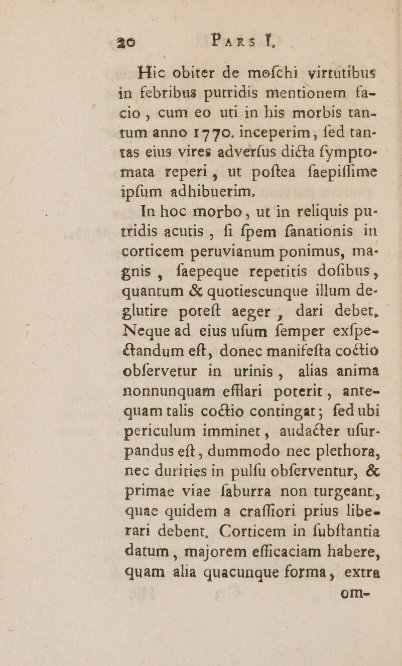 Hic obiter de mofíchi virtutibus in febribus putridis mentionem fa- cio , cum eo uti in his morbis tan- tum anno 1770. inceperim, fed tan- tas eius vires adverfus dicta fympto- rata reperi, ut poftea faepiffime ipfum adhibuerim. In hoc morbo, ut in reliquis pu- tridis acutis , fi fpem fanationis in corticem peruvianum ponimus, ma- gnis , faepeque repetitis dofibus, quantum &amp; quotiescunque illum de- glutire poteít aeger , dari debet, Neque ad eius ufum femper exfpe- étandum eft, donec manifefta coctio obfervetur in urinis, alias anima nonnunquam efllari poterit, ante- quam talis coctio contingat; fed ubi periculum imminet, audacter ufur- pandus eft, dummodo nec plethora, nec durities in pulfu obferventur, &amp; primae viae faburra non turgeant, quae quidem a craffiori prius libe- rari debent, Corticem in fubftantia datum , majorem efficaciam habere, quam alia quacunque forma, extra om-