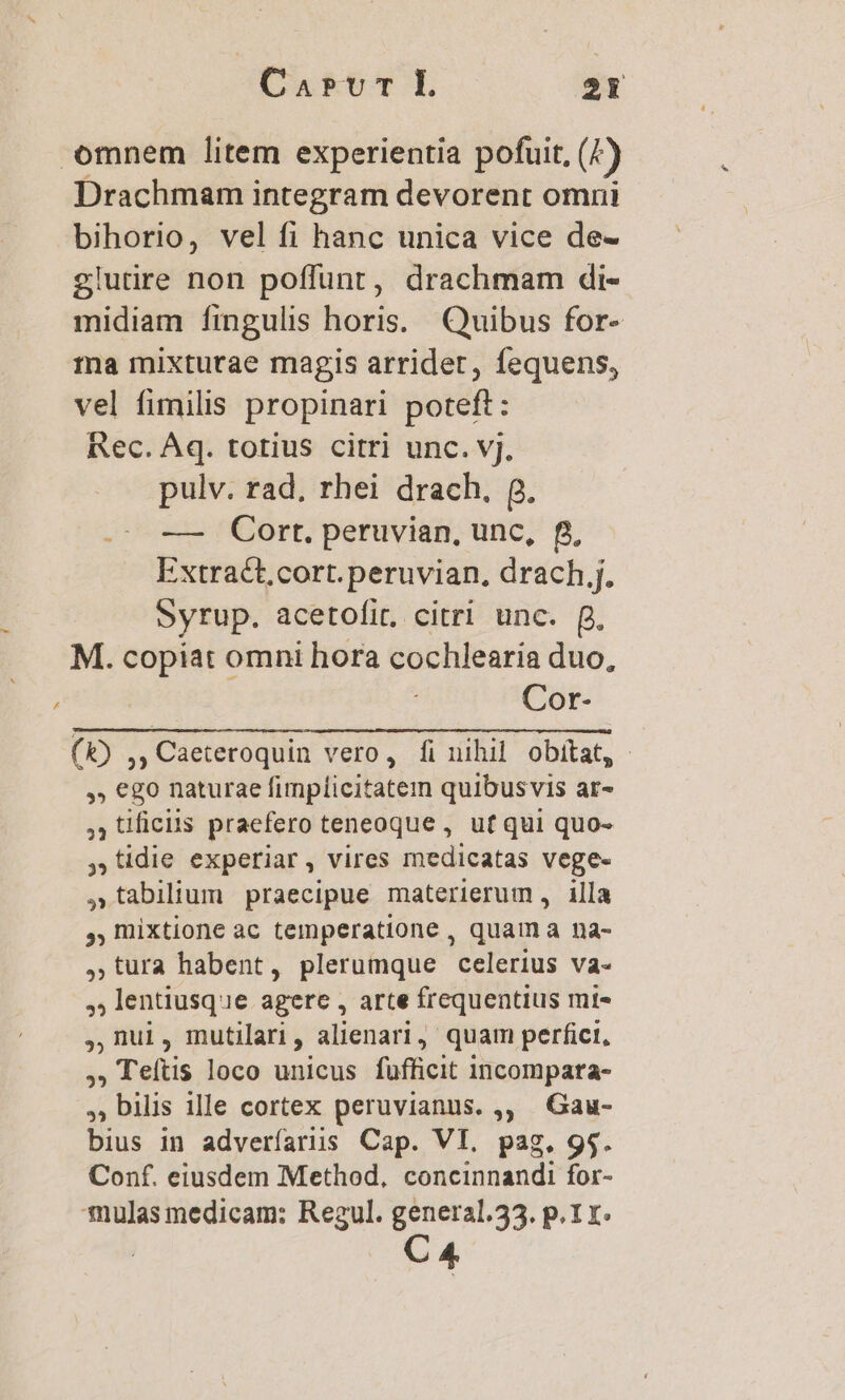 CarvrL 31 omnem litem experientia pofuit, (4) Drachmam integram devorent omni bihorio, vel fi hanc unica vice de- glutire non poffunt, drachmam di- midiam fingulis horis. Quibus for- 1na mixturae magis arridet, fequens, vel fimilis propinari poteft: Rec. Aq. totius citri unc. vj. pulv. rad, rhei drach. Q. — Cort. peruvian, unc, f, Extract.cort.peruvian, drach .j. Syrup. acetofit, citri unc. p. M. copiat omni hora cochlearia duo, Cor- (k) ,, Caeteroquin vero, fi nihil obitat, »» €g0 naturae fimplicitatem quibusvis ar- 33 ficiis praefero teneoque , uf qui quo- , tidie experiar, vires medicatas vege- ,tabilium praecipue materierum, illa ,,Imixtione ac temperatione , quam a na- ,,tura habent, plerumque celerius va- ,; lentiusque agere , arte frequentius mi- ,,nui, mutilari, alienari, quam perfici, ,; Teftis loco unicus fufficit incompara- , bilis ille cortex peruvianus. ,, Gau- bius in adveríariis Cap. VI. pag. 9$. Conf. eiusdem Method, concinnandi for- mulas medicam: Rezul. general.33. p. 1r. C4